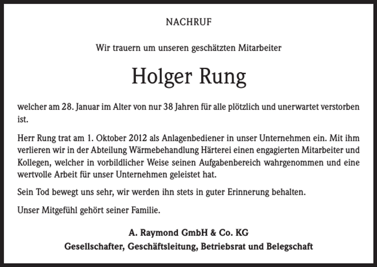 <p>NACHRUF<br />Wir trauern um unseren geschätzten Mitarbeiter</p><p>Holger Rung<br />welcher am 28. Januar im Alter von nur 38 Jahren für alle plötzlich und unerwartet ­verstorben<br />ist.<br />Herr Rung trat am 1. Oktober 2012 als Anlagenbediener in unser Unternehmen ein. Mit ihm<br />verlieren wir in der Abteilung Wärmebehandlung Härterei einen engagierten Mitarbeiter und<br />Kollegen, welcher in vorbildlicher Weise seinen Aufgabenbereich wahrgenommen und eine<br />wertvolle Arbeit für unser Unternehmen geleistet hat.<br />Sein Tod bewegt uns sehr, wir werden ihn stets in guter Erinnerung behalten.<br />Unser Mitgefühl gehört seiner Familie.<br />A. Raymond GmbH &amp; Co. KG<br />Gesellschafter, Geschäftsleitung, Betriebsrat und Belegschaft</p>