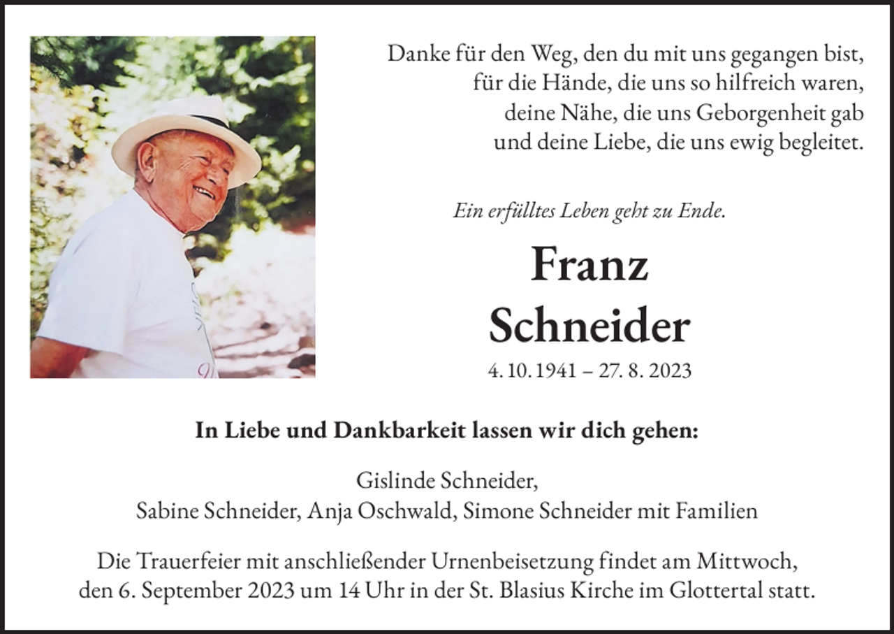<p>Danke für den Weg, den du mit uns gegangen bist,<br />für die Hände, die uns so hilfreich waren,<br />deine Nähe, die uns Geborgenheit gab<br />und deine Liebe, die uns ewig begleitet.<br />Ein erfülltes Leben geht zu Ende.</p><p>Franz<br />Schneider</p><p>4. 10. 1941 – 27. 8. 2023</p><p>In Liebe und Dankbarkeit lassen wir dich gehen:<br />Gislinde Schneider,<br />Sabine Schneider, Anja Oschwald, Simone Schneider mit Familien<br />Die Trauerfeier mit anschließender Urnenbeisetzung findet am Mittwoch,<br />den 6. September 2023 um 14 Uhr in der St. Blasius Kirche im Glottertal statt.</p>