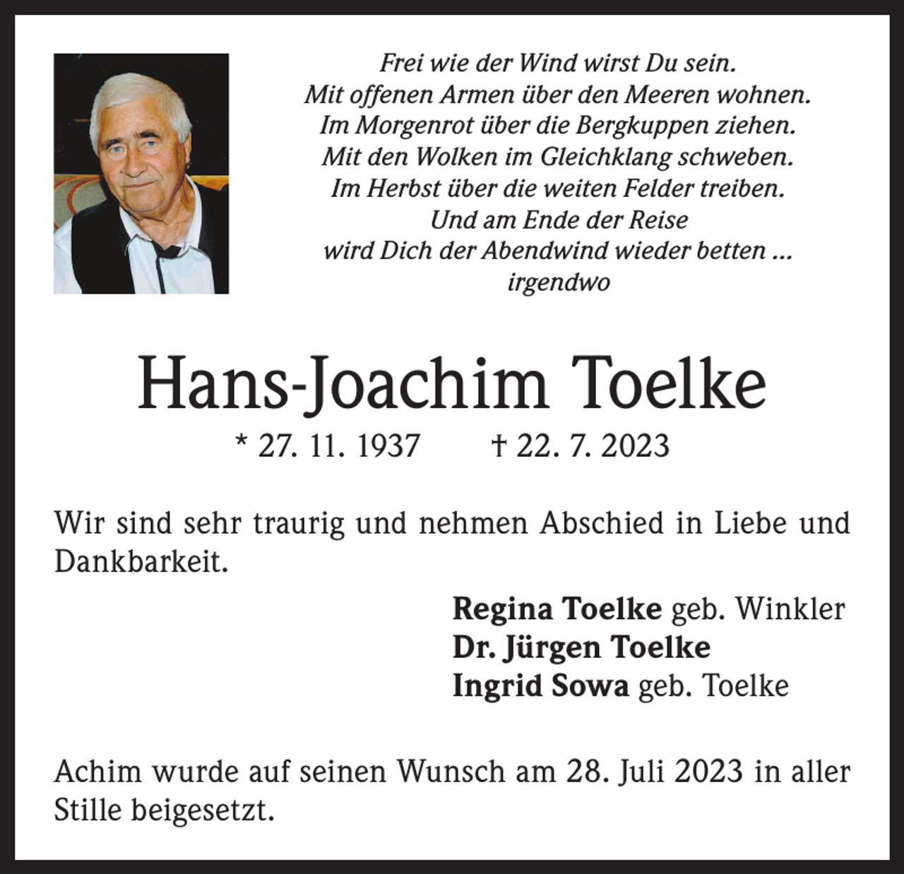 <p>Frei wie der Wind wirst Du sein.<br />Mit offenen Armen über den Meeren wohnen.<br />Im Morgenrot über die Bergkuppen ziehen.<br />Mit den Wolken im Gleichklang schweben.<br />Im Herbst über die weiten Felder treiben.<br />Und am Ende der Reise<br />wird Dich der Abendwind wieder betten …<br />irgendwo</p><p>Hans-Joachim Toelke<br />* 27. 11. 1937 † 22. 7. 2023</p><p>Wir sind sehr traurig und nehmen Abschied in Liebe und<br />Dankbarkeit.<br />Regina Toelke geb. Winkler<br />Dr. Jürgen Toelke<br />Ingrid Sowa geb. Toelke<br />Achim wurde auf seinen Wunsch am 28. Juli 2023 in aller<br />Stille beigesetzt.</p>