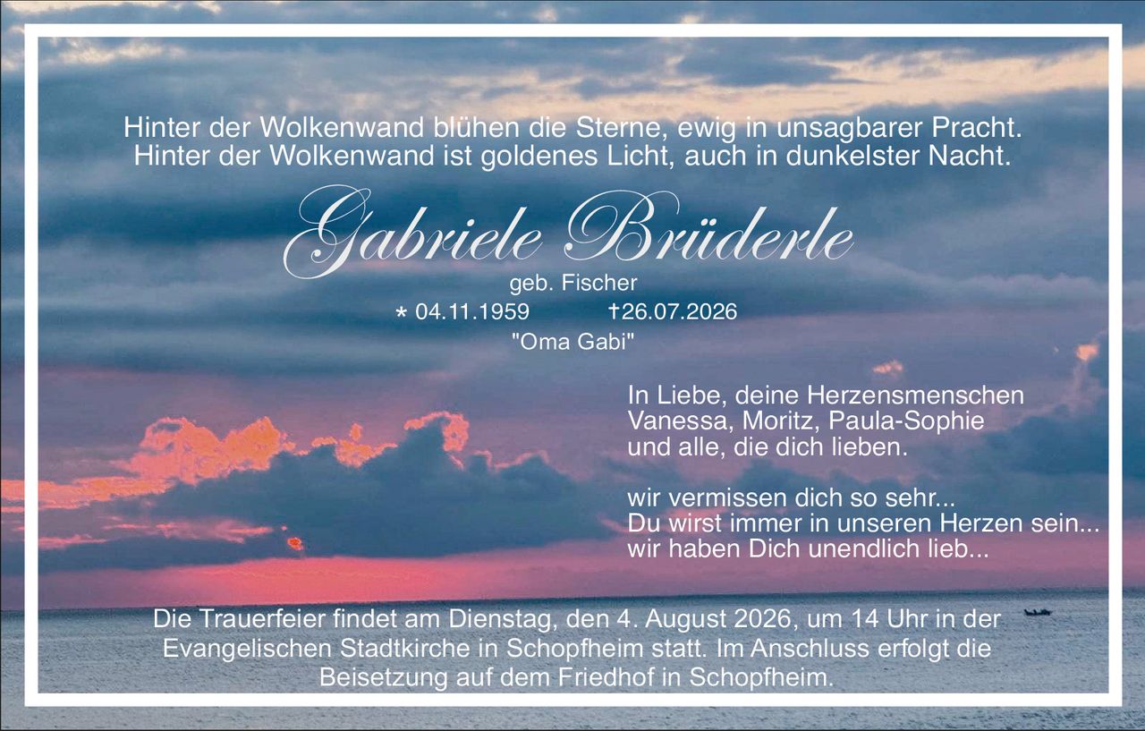 <p><i>Hinter der Wolkenwand blühen die Sterne, ewig in unsagbarer Pracht. Hinter der Wolkenwand ist goldenes Licht, auch in dunkelster Nacht.</i></p>

<p><strong>Gabriele Brüderle</strong><br/>geb. Fischer<br/>* 04.11.1959 † 26.07.2026<br/>"Oma Gabi"</p>

<p>In Liebe, deine Herzensmenschen<br/>Vanessa, Moritz, Paula-Sophie<br/>und alle, die dich lieben.</p>

<p>wir vermissen dich so sehr...<br/>Du wirst immer in unseren Herzen sein...<br/>wir haben Dich unendlich lieb...</p>

<p>Die Trauerfeier findet am Dienstag, den 4. August 2026, um 14 Uhr in der Evangelischen Stadtkirche in Schopfheim statt. Im Anschluss erfolgt die Beisetzung auf dem Friedhof in Schopfheim.</p>