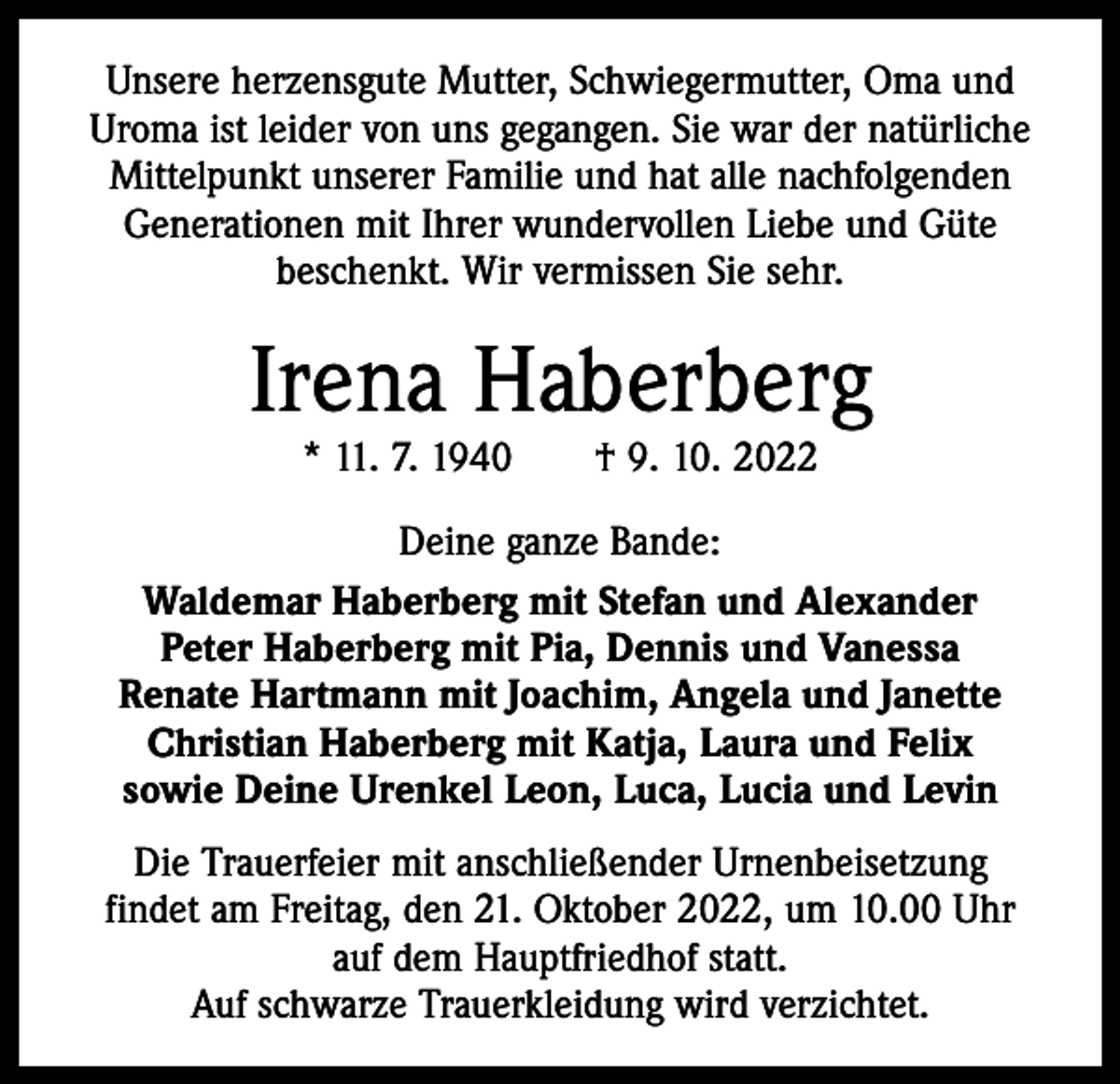 <p>Unsere herzensgute Mutter, Schwiegermutter, Oma und<br />Uroma ist leider von uns gegangen. Sie war der ­natürliche<br />Mittelpunkt unserer Familie und hat alle nachfolgenden<br />Generationen mit Ihrer wundervollen Liebe und Güte<br />beschenkt. Wir vermissen Sie sehr.</p><p>Irena Haberberg<br />* 11. 7. 1940 † 9. 10. 2022</p><p>Deine ganze Bande:<br />Waldemar Haberberg mit Stefan und Alexander<br />Peter Haberberg mit Pia, Dennis und Vanessa<br />Renate Hartmann mit Joachim, Angela und Janette<br />Christian Haberberg mit Katja, Laura und Felix<br />sowie Deine Urenkel Leon, Luca, Lucia und Levin<br />Die Trauerfeier mit anschließender Urnenbeisetzung<br />findet am Freitag, den 21. Oktober 2022, um 10.00 Uhr<br />auf dem Hauptfriedhof statt.<br />Auf schwarze Trauerkleidung wird verzichtet.</p>