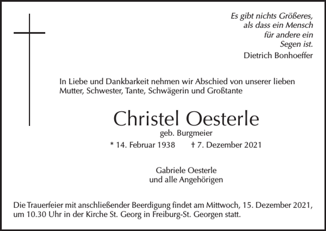 <p>Es gibt nichts Größeres,<br />als dass ein Mensch<br />für andere ein<br />Segen ist.<br />Dietrich Bonhoeffer<br />In Liebe und Dankbarkeit nehmen wir Abschied von unserer lieben<br />Mutter, Schwester, Tante, Schwägerin und Großtante</p><p>Christel Oesterle</p><p>geb. Burgmeier<br />* 14. Februar 1938 † 7. Dezember 2021<br />Gabriele Oesterle<br />und alle Angehörigen<br />Die Trauerfeier mit anschließender Beerdigung findet am Mittwoch, 15. Dezember 2021,<br />um 10.30 Uhr in der Kirche St. Georg in Freiburg-St. Georgen statt.</p>