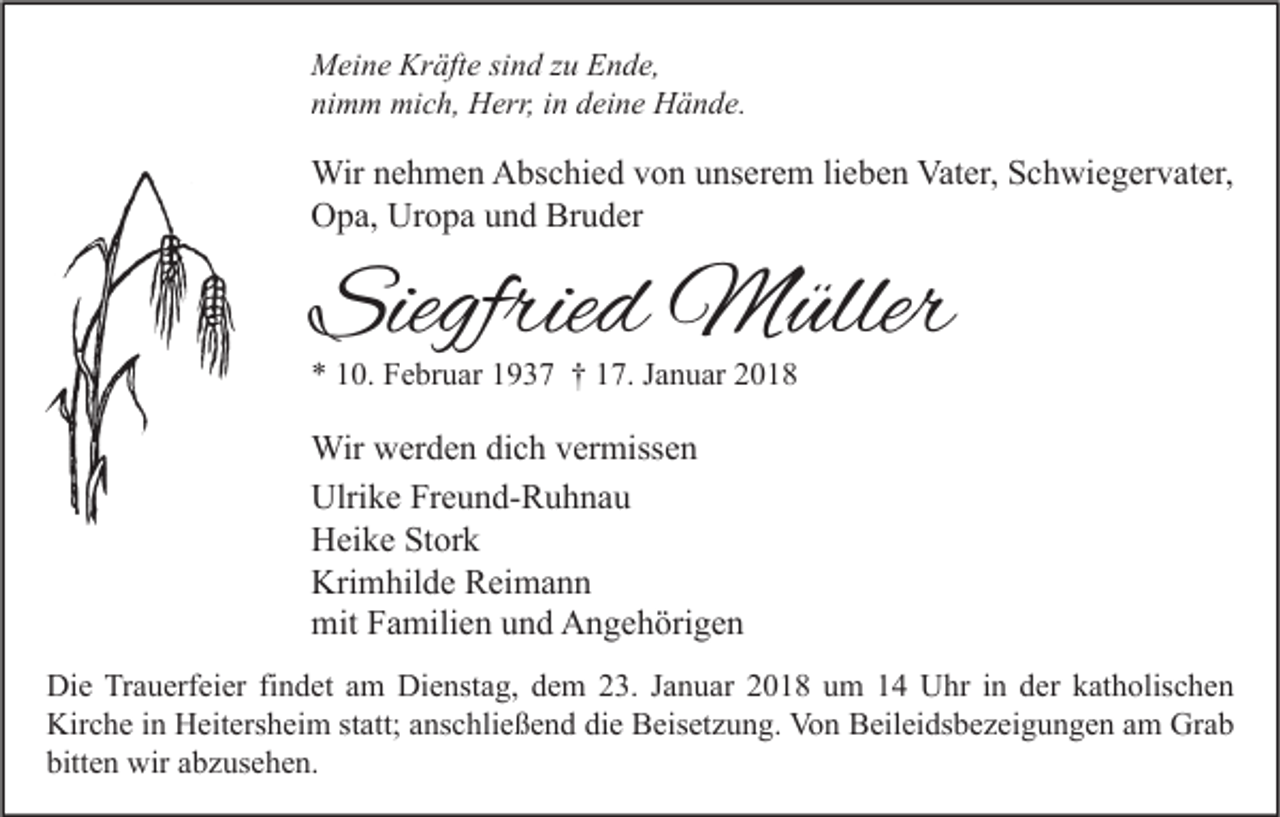 <p>M ei n e Kr<br />Meine<br />Kräfte<br />äft e sisind<br />n d z zu<br />u EEnde,<br />n d e,<br />nimm<br />ni<br />m m mich,<br />mi c h, Herr,<br />H err, iin<br />n ddeine<br />ei n e Hände.<br />H ä n d e.</p><p>Wir n enehmen<br />Wir<br />h m e n AAbschied<br />bs c hi e d v von<br />o n u unserem<br />ns er e m li lieben<br />e b e n Vat<br />Vater,<br />er, S Schwiegervater,<br />c h wi e g er v at er,<br />OOpa,<br />p a, Ur<br />o p a uund<br />n d Br<br />u d er<br />Uropa<br />Bruder</p><p>Siegfried<br />Siegfrie<br />d Müller<br />M üller<br />** 110.<br />0. Februar<br />F e br u ar 11937<br />9 3 7 †† 117.<br />7. JJanuar<br />a n u ar 22</p><p>Wir wwerden<br />Wir<br />er d e n didich<br />c h v er<br />vermissen<br />miss e n<br />Ulri<br />k e FrFreund-Ruhnau<br />e u n d- R u h n a u<br />Ulrike<br />HHeike<br />ei k e StStork<br />or k<br />Kri<br />m hil d e RReimann<br />ei m a n n<br />Krimhilde<br />mitFFamilien<br />mit<br />a mili e n uund<br />n d AAngehörigen<br />n g e h öri g e n<br />Di e TrTrauerfeier<br />Die<br />a u erf ei er fifindet<br />n d et aam<br />m Di<br />Dienstag,<br />e nst a g, ddem<br />e m 223.<br />3. J Januar<br />a n u ar 22018<br />0 1 8 uum<br />m 11 UUhr<br />hr i nin dder<br />er kkatholischen<br />at h olis c h e n<br />Kirche<br />Kir<br />c h e i in<br />n HHeitersheim<br />eit ers h ei m ststatt;<br />att; aanschließend<br />ns c hli e ß e n d didie<br />e BBeisetzung.<br />eis et z u n g. Vo<br />Von<br />n BBeileidsbezeigungen<br />eil ei ds b e z ei g u n g e n a am<br />m Gr<br />Grab<br />ab<br />bitt<br />e n wir<br />wir aabzusehen.<br />b z us e h e n.<br />bitten</p>