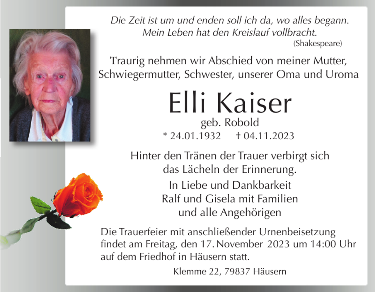 <p>Die Zeit ist um und enden soll ich da, wo alles begann.<br />Mein Leben hat den Kreislauf vollbracht.<br />(Shakespeare)</p><p>Traurig nehmen wir Abschied von meiner Mutter,<br />Schwiegermutter, Schwester, unserer Oma und Uroma</p><p>Elli Kaiser<br />geb. Robold</p><p>* 24.01.1932</p><p>† 04.11.2023</p><p>Anneliese,<br />Bertram,<br />Jutta,<br />Debora,<br />Hinter den<br />Tränen der<br />Trauer<br />verbirgtNoomi<br />sich<br />das Lächeln der Erinnerung.<br />In Liebe und Dankbarkeit<br />Ralf und Gisela mit Familien<br />und alle Angehörigen<br />Die Trauerfeier mit anschließender Urnenbeisetzung<br />findet am Freitag, den 17. November 2023 um 14:00 Uhr<br />auf dem Friedhof in Häusern statt.<br />Klemme 22, 79837 Häusern</p>
