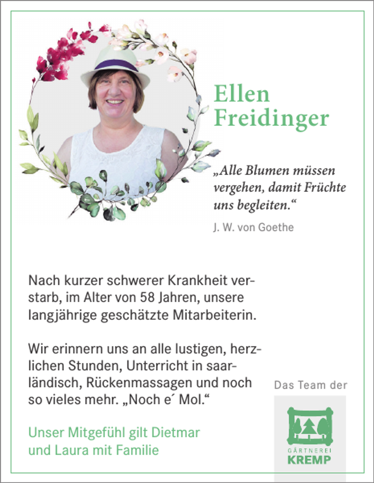 <p>Ellen<br />Freidinger<br />„Alle Blumen müssen<br />vergehen, damit Früchte<br />uns begleiten.“<br />J. W. von Goethe</p><p>Nach kurzer schwerer Krankheit verstarb, im Alter von 58 Jahren, unsere<br />langjährige geschätzte Mitarbeiterin.<br />Wir erinnern uns an alle lustigen, herzlichen Stunden, Unterricht in saarländisch, Rückenmassagen und noch<br />so vieles mehr. „Noch e´ Mol.“<br />Unser Mitgefühl gilt Dietmar<br />und Laura mit Familie</p><p>Das Team der</p>