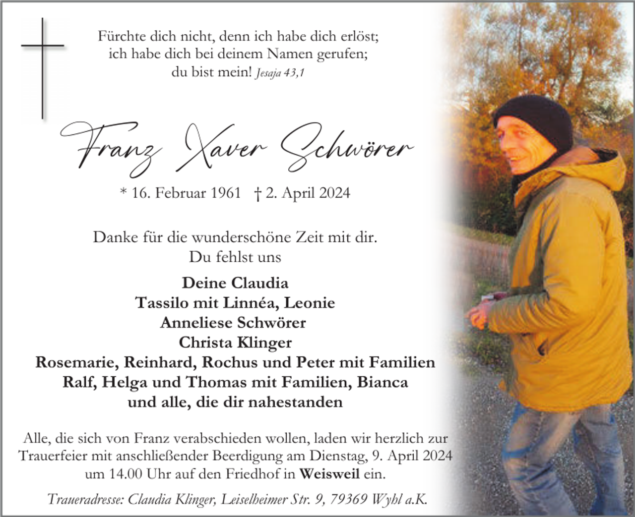 <p>Fürchte dich nicht, denn ich habe dich erlöst;<br />ich habe dich bei deinem Namen gerufen;<br />du bist mein! Jesaja 43,1</p><p>Franz Xaver Schwörer<br />* 16. Februar 1961 † 2. April 2024</p><p>Danke für die wunderschöne Zeit mit dir.<br />Du fehlst uns<br />Deine Claudia<br />Tassilo mit Linnéa, Leonie<br />Anneliese Schwörer<br />Christa Klinger<br />Rosemarie, Reinhard, Rochus und Peter mit Familien<br />Ralf, Helga und Thomas mit Familien, Bianca<br />und alle, die dir nahestanden<br />Alle, die sich von Franz verabschieden wollen, laden wir herzlich zur<br />Trauerfeier mit anschließender Beerdigung am Dienstag, 9. April 2024<br />um 14.00 Uhr auf den Friedhof in Weisweil ein.<br />Traueradresse: Claudia Klinger, Leiselheimer Str. 9, 79369 Wyhl a.K.</p>