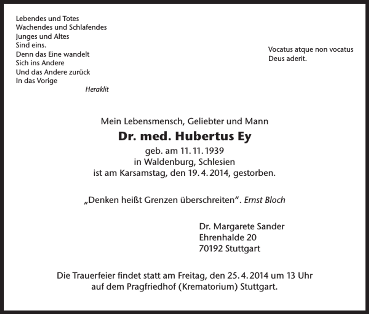 <p>Lebendes und Totes<br />Wachendes und Schlafendes<br />Junges und Altes<br />Sind eins.<br />Denn das Eine wandelt<br />Sich ins Andere<br />Und das Andere zurück<br />In das Vorige<br />Heraklit</p><p>Vocatus atque non vocatus<br />Deus aderit.</p><p>Mein Lebensmensch, Geliebter und Mann</p><p>Dr. med. Hubertus Ey<br />geb. am 11. 11. 1939<br />in Waldenburg, Schlesien<br />ist am Karsamstag, den 19. 4. 2014, gestorben.<br />„Denken heißt Grenzen überschreiten“. Ernst Bloch<br />Dr. Margarete Sander<br />Ehrenhalde 20<br />70192 Stuttgart<br />Die Trauerfeier findet statt am Freitag, den 25. 4. 2014 um 13 Uhr<br />auf dem Pragfriedhof (Krematorium) Stuttgart.</p>