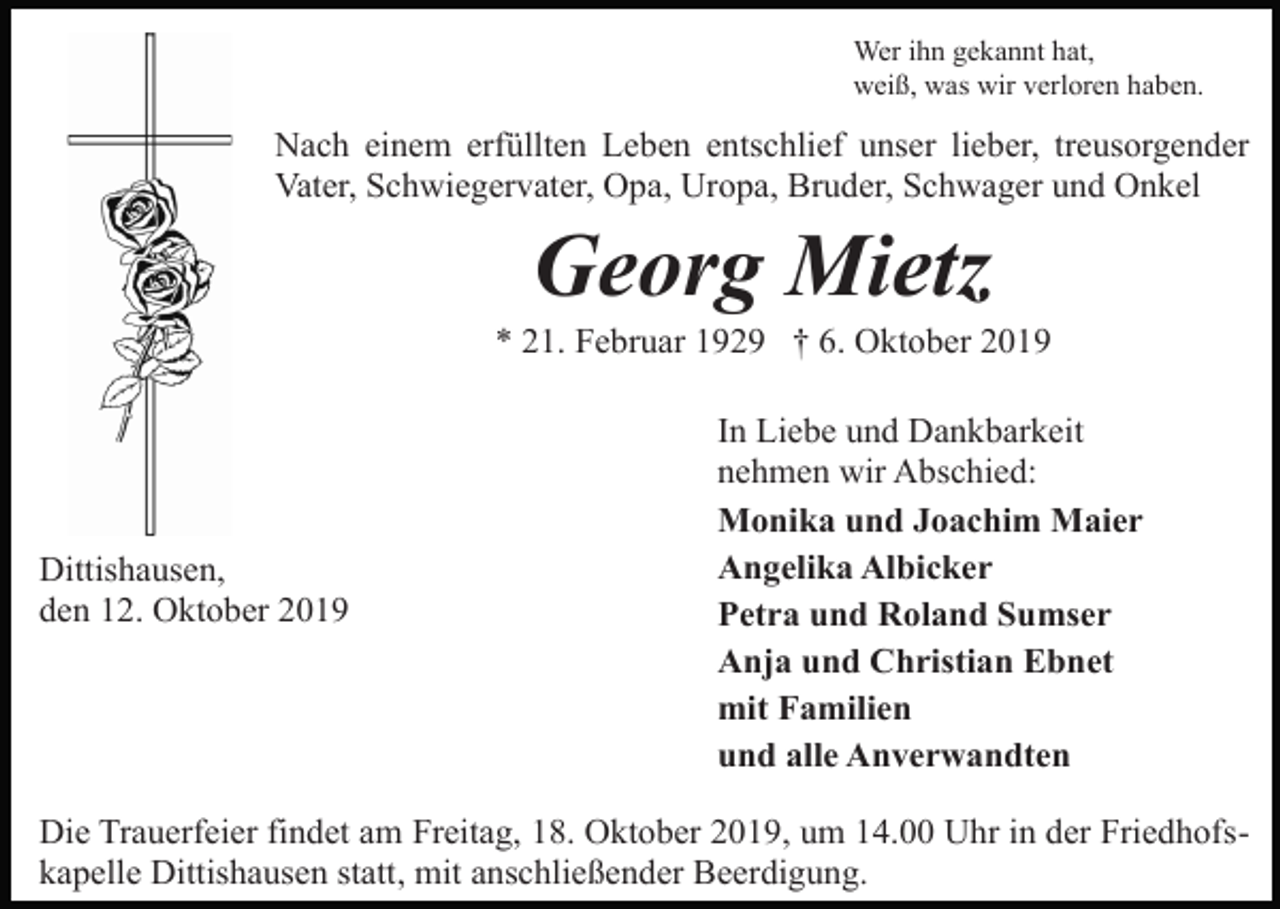 <p>Wer ihn gekannt hat,<br />weiß, was wir verloren haben.</p><p>Nach einem erfüllten Leben entschlief unser lieber, treusorgender<br />Vater, Schwiegervater, Opa, Uropa, Bruder, Schwager und Onkel</p><p>Georg Mietz<br />* 21. Februar 1929 † 6. Oktober 2019</p><p>Dittishausen,<br />den 12. Oktober 2019</p><p>In Liebe und Dankbarkeit<br />nehmen wir Abschied:<br />Monika und Joachim Maier<br />Angelika Albicker<br />Petra und Roland Sumser<br />Anja und Christian Ebnet<br />mit Familien<br />und alle Anverwandten</p><p>Die Trauerfeier findet am Freitag, 18. Oktober 2019, um 14.00 Uhr in der Friedhofskapelle Dittishausen statt, mit anschließender Beerdigung.</p>