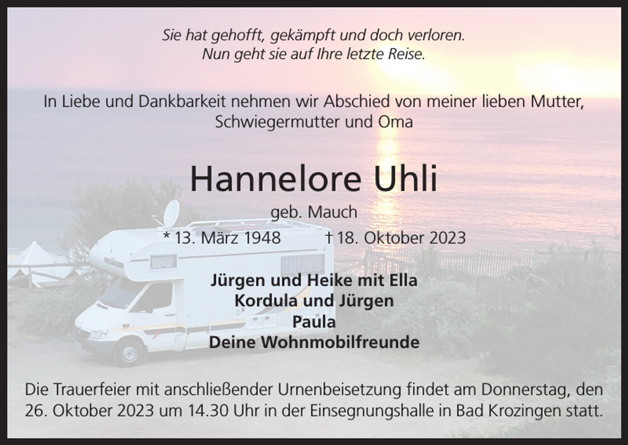 <p>Sie hat gehofft, gekämpft und doch verloren.<br />Nun geht sie auf Ihre letzte Reise.</p><p>In Liebe und Dankbarkeit nehmen wir Abschied von meiner lieben Mutter,<br />Schwiegermutter und Oma</p><p>Hannelore Uhli<br />geb. Mauch<br />* 13. März 1948<br />† 18. Oktober 2023<br />Jürgen und Heike mit Ella<br />Kordula und Jürgen<br />Paula<br />Deine Wohnmobilfreunde<br />Die Trauerfeier mit anschließender Urnenbeisetzung findet am Donnerstag, den<br />26. Oktober 2023 um 14.30 Uhr in der Einsegnungshalle in Bad Krozingen statt.</p>