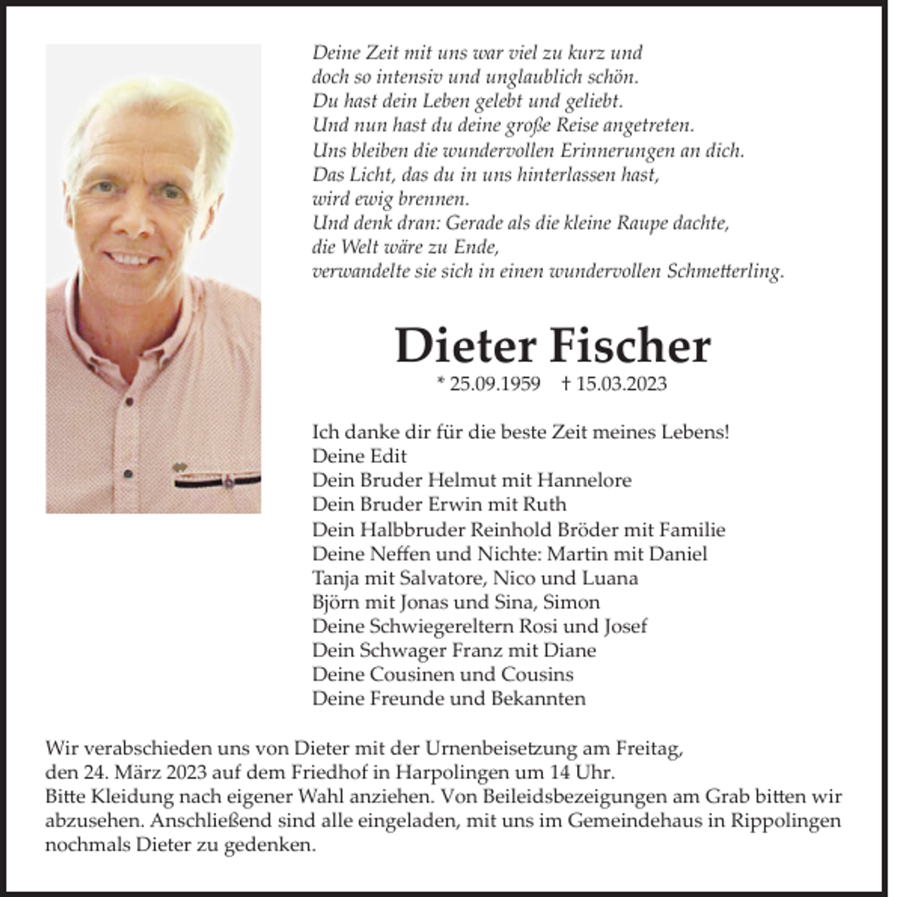 <p>Deine Zeit mit uns war viel zu kurz und<br />doch so intensiv und unglaublich schön.<br />Du hast dein Leben gelebt und geliebt.<br />Und nun hast du deine große Reise angetreten.<br />Uns bleiben die wundervollen Erinnerungen an dich.<br />Das Licht, das du in uns hinterlassen hast,<br />wird ewig brennen.<br />Und denk dran: Gerade als die kleine Raupe dachte,<br />die Welt wäre zu Ende,<br />verwandelte sie sich in einen wundervollen Schmetterling.</p><p>Dieter Fischer<br />* 25.09.1959</p><p>† 15.03.2023</p><p>Ich danke dir für die beste Zeit meines Lebens!<br />Deine Edit<br />Dein Bruder Helmut mit Hannelore<br />Dein Bruder Erwin mit Ruth<br />Dein Halbbruder Reinhold Bröder mit Familie<br />Deine Neffen und Nichte: Martin mit Daniel<br />Tanja mit Salvatore, Nico und Luana<br />Björn mit Jonas und Sina, Simon<br />Deine Schwiegereltern Rosi und Josef<br />Dein Schwager Franz mit Diane<br />Deine Cousinen und Cousins<br />Deine Freunde und Bekannten<br />Wir verabschieden uns von Dieter mit der Urnenbeisetzung am Freitag,<br />den 24. März 2023 auf dem Friedhof in Harpolingen um 14 Uhr.<br />Bitte Kleidung nach eigener Wahl anziehen. Von Beileidsbezeigungen am Grab bitten wir<br />abzusehen. Anschließend sind alle eingeladen, mit uns im Gemeindehaus in Rippolingen<br />nochmals Dieter zu gedenken.</p>