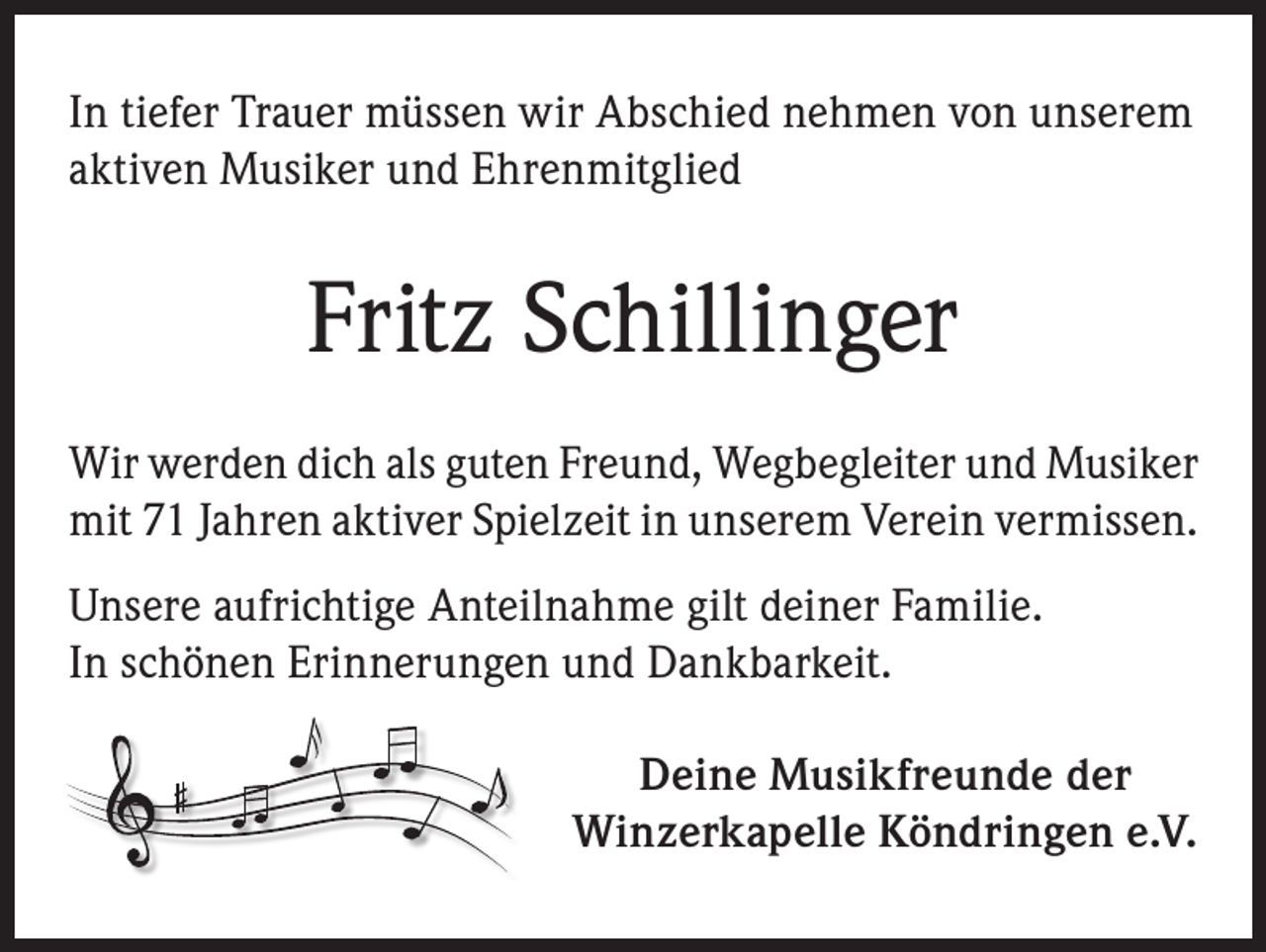 <p>In tiefer Trauer müssen wir Abschied nehmen von unserem<br />aktiven Musiker und Ehrenmitglied</p><p>Fritz Schillinger<br />Wir werden dich als guten Freund, Wegbegleiter und Musiker<br />mit 71 Jahren aktiver Spielzeit in unserem Verein vermissen.<br />Unsere aufrichtige Anteilnahme gilt deiner Familie.<br />In schönen Erinnerungen und Dankbarkeit.<br />Deine Musikfreunde der<br />Winzerkapelle Köndringen e.V.</p>