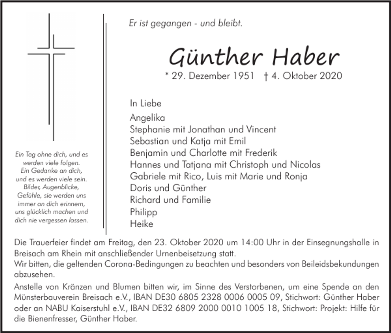 <p>Er ist gegangen - und bleibt.</p><p>Günther Haber</p><p>* 29. Dezember 1951 † 4. Oktober 2020</p><p>Ein Tag ohne dich, und es<br />werden viele folgen.<br />Ein Gedanke an dich,<br />und es werden viele sein.<br />Bilder, Augenblicke,<br />Gefühle, sie werden uns<br />immer an dich erinnern,<br />uns glücklich machen und<br />dich nie vergessen lassen.</p><p>In Liebe<br />Angelika<br />Stephanie mit Jonathan und Vincent<br />Sebastian und Katja mit Emil<br />Benjamin und Charlotte mit Frederik<br />Hannes und Tatjana mit Christoph und Nicolas<br />Gabriele mit Rico, Luis mit Marie und Ronja<br />Doris und Günther<br />Richard und Familie<br />Philipp<br />Heike</p><p>Die Trauerfeier findet am Freitag, den 23. Oktober 2020 um 14:00 Uhr in der Einsegnungshalle in<br />Breisach am Rhein mit anschließender Urnenbeisetzung statt.<br />Wir bitten, die geltenden Corona-Bedingungen zu beachten und besonders von Beileidsbekundungen<br />abzusehen.<br />Anstelle von Kränzen und Blumen bitten wir, im Sinne des Verstorbenen, um eine Spende an den<br />Münsterbauverein Breisach e.V., IBAN DE30 6805 2328 0006 0005 09, Stichwort: Günther Haber<br />oder an NABU Kaiserstuhl e.V., IBAN DE32 6809 2005 18, Stichwort: Projekt: Hilfe für<br />die Bienenfresser, Günther Haber.</p>