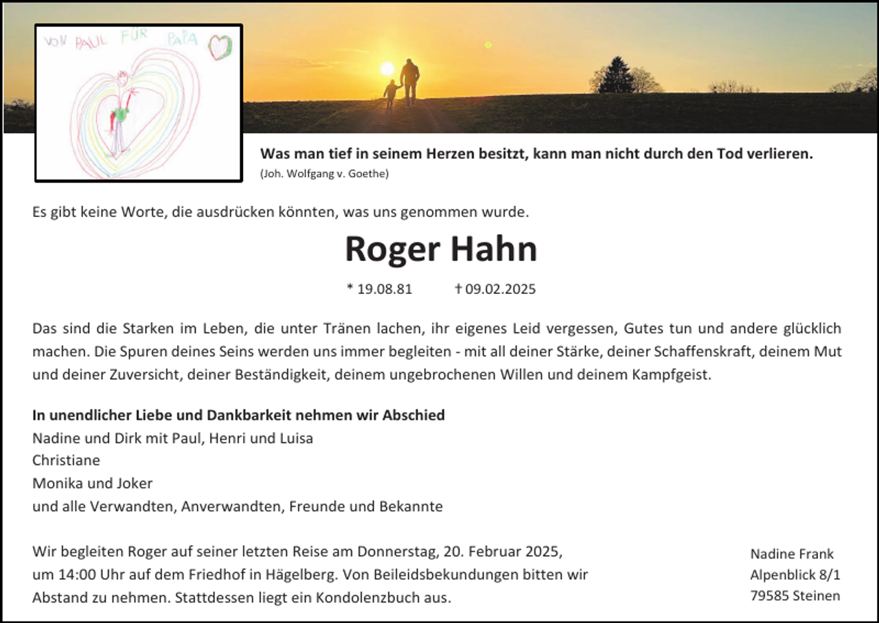 <p>Was man tief in seinem Herzen besitzt, kann man nicht durch den Tod verlieren.<br />(Joh. Wolfgang v. Goethe)</p><p>Es gibt keine Worte, die ausdrücken könnten, was uns genommen wurde.</p><p>Roger Hahn<br />* 19.08.81</p><p>ⴕ 09.02.2025</p><p>Das sind die Starken im Leben, die unter Tränen lachen, ihr eigenes Leid vergessen, Gutes tun und andere glücklich<br />machen. Die Spuren deines Seins werden uns immer begleiten - mit all deiner Stärke, deiner Schaffenskraft, deinem Mut<br />und deiner Zuversicht, deiner Beständigkeit, deinem ungebrochenen Willen und deinem Kampfgeist.<br />In unendlicher Liebe und Dankbarkeit nehmen wir Abschied<br />Nadine und Dirk mit Paul, Henri und Luisa<br />Christiane<br />Monika und Joker<br />und alle Verwandten, Anverwandten, Freunde und Bekannte<br />Wir begleiten Roger auf seiner letzten Reise am Donnerstag, 20. Februar 2025,<br />um 14:00 Uhr auf dem Friedhof in Hägelberg. Von Beileidsbekundungen bitten wir<br />Abstand zu nehmen. Stattdessen liegt ein Kondolenzbuch aus.</p><p>Nadine Frank<br />Alpenblick 8/1<br />79585 Steinen</p>