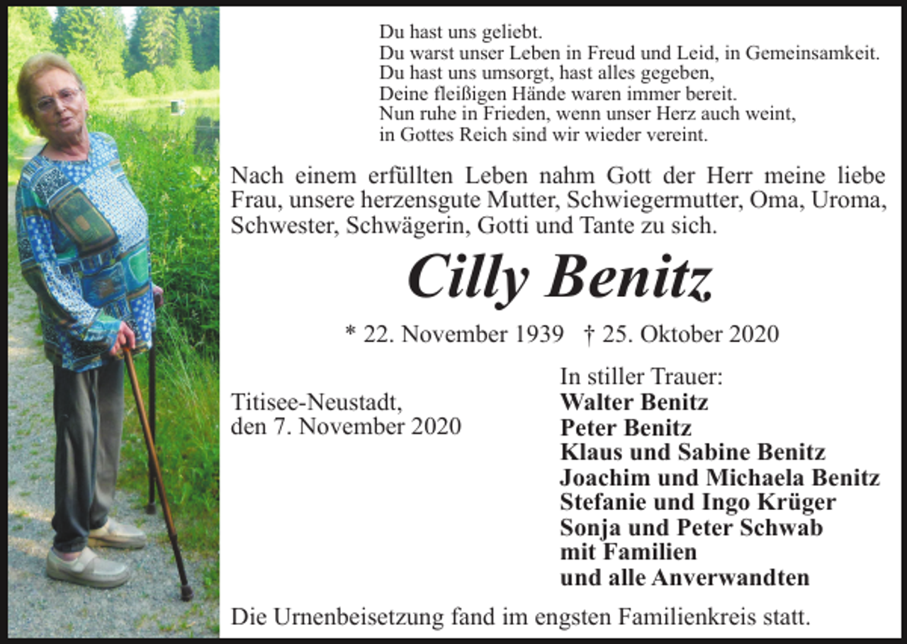 <p>Du hast uns geliebt.<br />Du warst unser Leben in Freud und Leid, in Gemeinsamkeit.<br />Du hast uns umsorgt, hast alles gegeben,<br />Deine fleißigen Hände waren immer bereit.<br />Nun ruhe in Frieden, wenn unser Herz auch weint,<br />in Gottes Reich sind wir wieder vereint.</p><p>Nach einem erfüllten Leben nahm Gott der Herr meine liebe<br />Frau, unsere herzensgute Mutter, Schwiegermutter, Oma, Uroma,<br />Schwester, Schwägerin, Gotti und Tante zu sich.</p><p>Cilly Benitz<br />* 22. November 1939 † 25. Oktober 2020<br />Titisee-Neustadt,<br />den 7. November 2020</p><p>In stiller Trauer:<br />Walter Benitz<br />Peter Benitz<br />Klaus und Sabine Benitz<br />Joachim und Michaela Benitz<br />Stefanie und Ingo Krüger<br />Sonja und Peter Schwab<br />mit Familien<br />und alle Anverwandten</p><p>Die Urnenbeisetzung fand im engsten Familienkreis statt.</p>