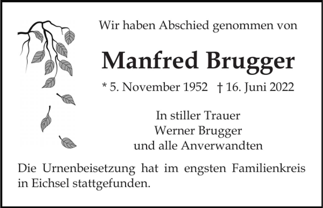 <p>Wir haben Abschied genommen von</p><p>Manfred Brugger<br />* 5. November 1952 † 16. Juni 2022<br />In stiller Trauer<br />Werner Brugger<br />und alle Anverwandten<br />Die Urnenbeisetzung hat im engsten Familienkreis<br />in Eichsel stattgefunden.</p>