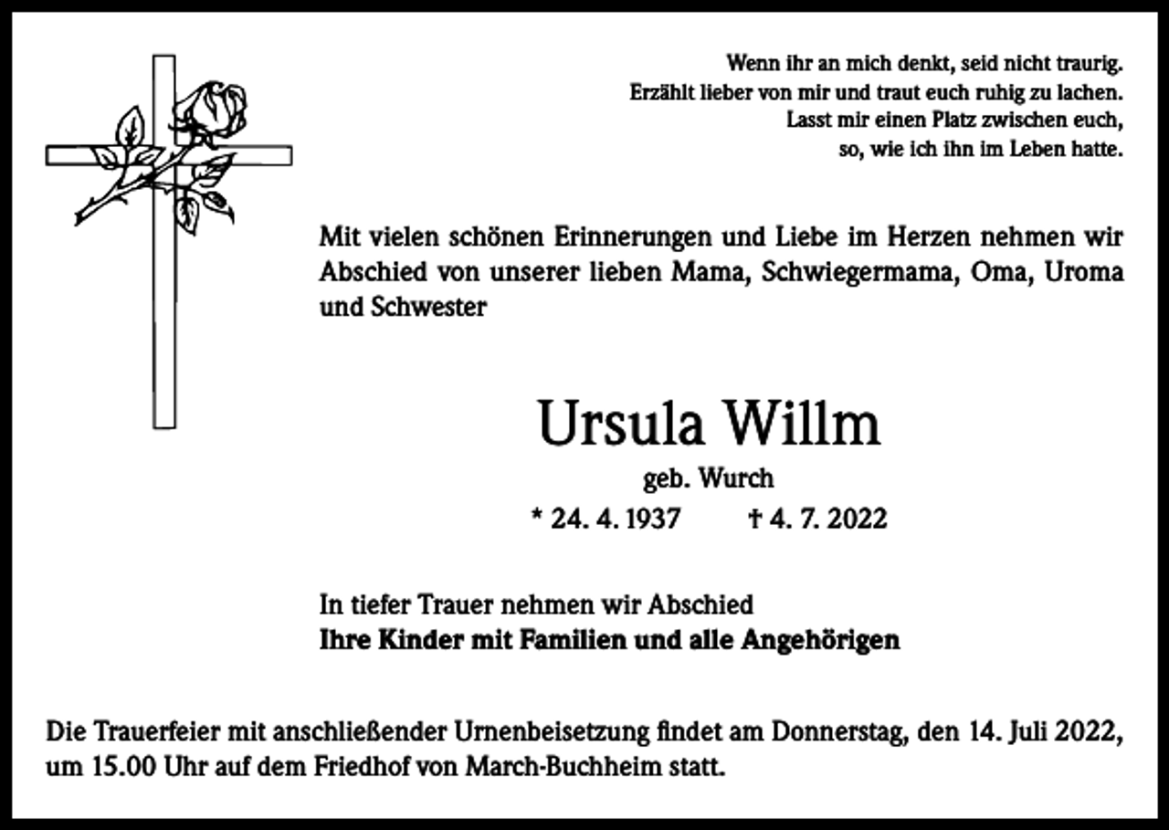 <p>Wenn ihr an mich denkt, seid nicht traurig.<br />Erzählt lieber von mir und traut euch ruhig zu lachen.<br />Lasst mir einen Platz zwischen euch,<br />so, wie ich ihn im Leben hatte.</p><p>Mit vielen schönen Erinnerungen und Liebe im Herzen nehmen wir<br />Abschied von unserer lieben Mama, Schwiegermama, Oma, Uroma<br />und Schwester</p><p>Ursula Willm<br />geb. Wurch<br />* 24. 4. 1937<br />† 4. 7. 2022<br />In tiefer Trauer nehmen wir Abschied<br />Ihre Kinder mit Familien und alle Angehörigen<br />Die Trauerfeier mit anschließender Urnenbeisetzung findet am Donnerstag, den 14. Juli 2022,<br />um 15.00 Uhr auf dem Friedhof von March-Buchheim statt.</p>