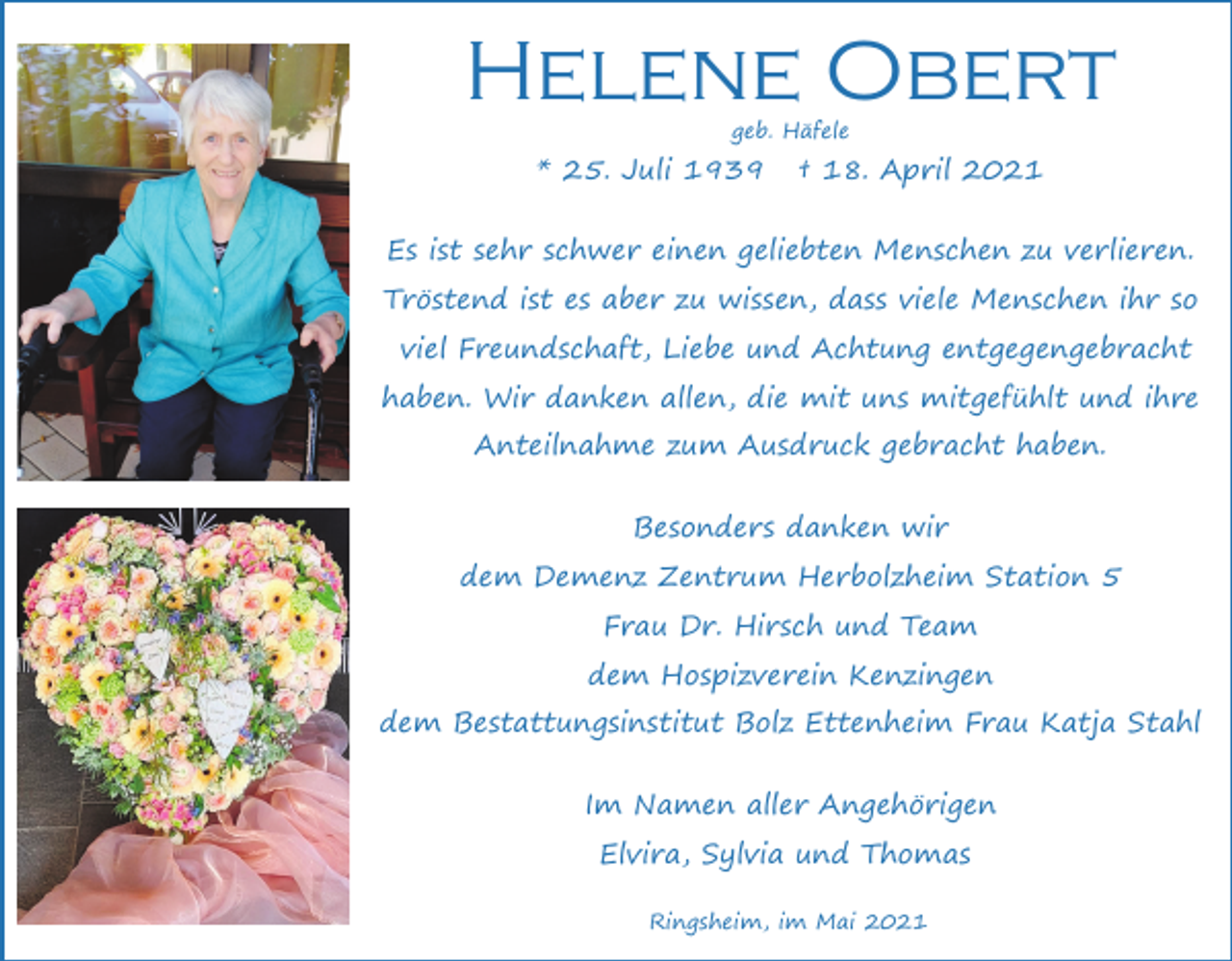 <p>Helene Obert<br />geb. Häfele</p><p>* 25. Juli 1939</p><p>† 18. April 2021</p><p>Es ist sehr schwer einen geliebten Menschen zu verlieren.<br />Tröstend ist es aber zu wissen, dass viele Menschen ihr so<br />viel Freundschaft, Liebe und Achtung entgegengebracht<br />haben. Wir danken allen, die mit uns mitgefühlt und ihre<br />Anteilnahme zum Ausdruck gebracht haben.<br />Besonders danken wir<br />dem Demenz Zentrum Herbolzheim Station 5<br />Frau Dr. Hirsch und Team<br />dem Hospizverein Kenzingen<br />dem Bestattungsinstitut Bolz Ettenheim Frau Katja Stahl<br />Im Namen aller Angehörigen<br />Elvira, Sylvia und Thomas<br />Ringsheim, im Mai 2021</p>