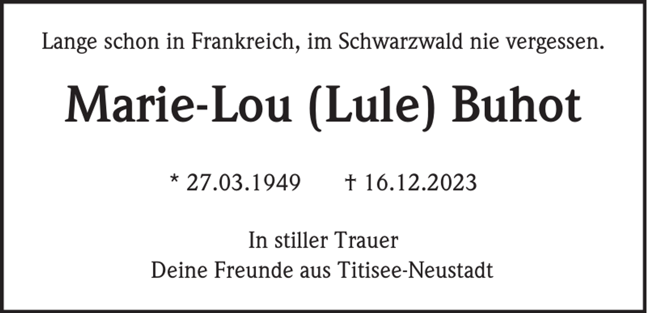 <p>Lange schon in Frankreich, im Schwarzwald nie vergessen.</p><p>Marie-Lou (Lule) Buhot<br />* 27.03.1949</p><p>† 16.12.2023</p><p>In stiller Trauer<br />Deine Freunde aus Titisee-Neustadt</p>