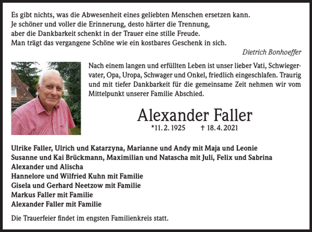 <p>Es gibt nichts, was die Abwesenheit eines geliebten Menschen ersetzen kann.<br />Je schöner und voller die Erinnerung, desto härter die Trennung,<br />aber die Dankbarkeit schenkt in der Trauer eine stille Freude.<br />Man trägt das vergangene Schöne wie ein kostbares Geschenk in sich.</p><p>Dietrich Bonhoeffer<br />Nach einem langen und erfüllten Leben ist unser lieber Vati, Schwiegervater, Opa, Uropa, Schwager und Onkel, friedlich eingeschlafen. Traurig<br />und mit tiefer Dankbarkeit für die gemeinsame Zeit nehmen wir vom<br />Mittelpunkt unserer Familie Abschied.</p><p>Alexander<br />Faller<br />*11. 2. 1925 † 18. 4. 2021<br />Ulrike Faller, Ulrich und Katarzyna, Marianne und Andy mit Maja und Leonie<br />Susanne und Kai Brückmann, Maximilian und Natascha mit Juli, Felix und Sabrina<br />Alexander und Alischa<br />Hannelore und Wilfried Kuhn mit Familie<br />Gisela und Gerhard Neetzow mit Familie<br />Markus Faller mit Familie<br />Alexander Faller mit Familie<br />Die Trauerfeier findet im engsten Familienkreis statt.</p>