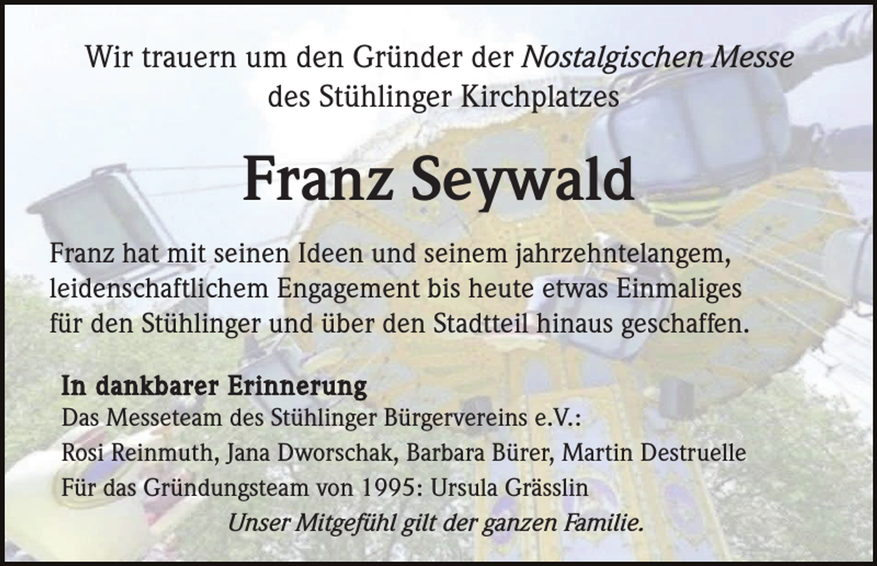 <p>Wir trauern um den Gründer der Nostalgischen Messe<br />des Stühlinger Kirchplatzes</p><p>Franz Seywald<br />Franz hat mit seinen Ideen und seinem jahrzehntelangem,<br />leidenschaftlichem Engagement bis heute etwas Einmaliges<br />für den Stühlinger und über den Stadtteil hinaus geschaffen.<br />In dankbarer Erinnerung<br />Das Messeteam des Stühlinger Bürgervereins e.V.:<br />Rosi Reinmuth, Jana Dworschak, Barbara Bürer, Martin Destruelle<br />Für das Gründungsteam von 1995: Ursula Grässlin<br />Unser Mitgefühl gilt der ganzen Familie.</p>