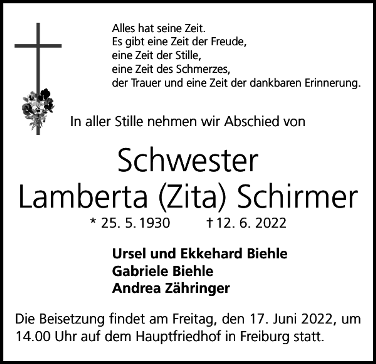 <p>Alles hat seine Zeit.<br />Es gibt eine Zeit der Freude,<br />eine Zeit der Stille,<br />eine Zeit des Schmerzes,<br />der Trauer und eine Zeit der dankbaren Erinnerung.</p><p>In aller Stille nehmen wir Abschied von</p><p>Schwester<br />Lamberta (Zita) Schirmer<br />* 25. 5. 1930</p><p>† 12. 6. 2022</p><p>Ursel und Ekkehard Biehle<br />Gabriele Biehle<br />Andrea Zähringer<br />Die Beisetzung findet am Freitag, den 17. Juni 2022, um<br />14.00 Uhr auf dem Hauptfriedhof in Freiburg statt.</p>