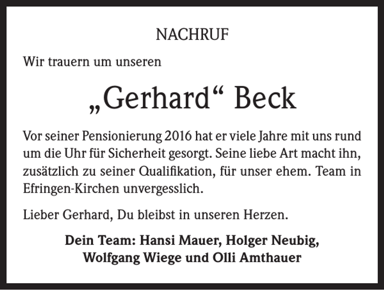 <p>NACHRUF<br />Wir trauern um unseren</p><p>„Gerhard“ Beck<br />Vor seiner Pensionierung 2016 hat er viele Jahre mit uns rund<br />um die Uhr für Sicherheit gesorgt. Seine liebe Art macht ihn,<br />zusätzlich zu seiner Qualifikation, für unser ehem. Team in<br />Efringen-Kirchen unvergesslich.<br />Lieber Gerhard, Du bleibst in unseren Herzen.<br />Dein Team: Hansi Mauer, Holger Neubig,<br />Wolfgang Wiege und Olli Amthauer</p>