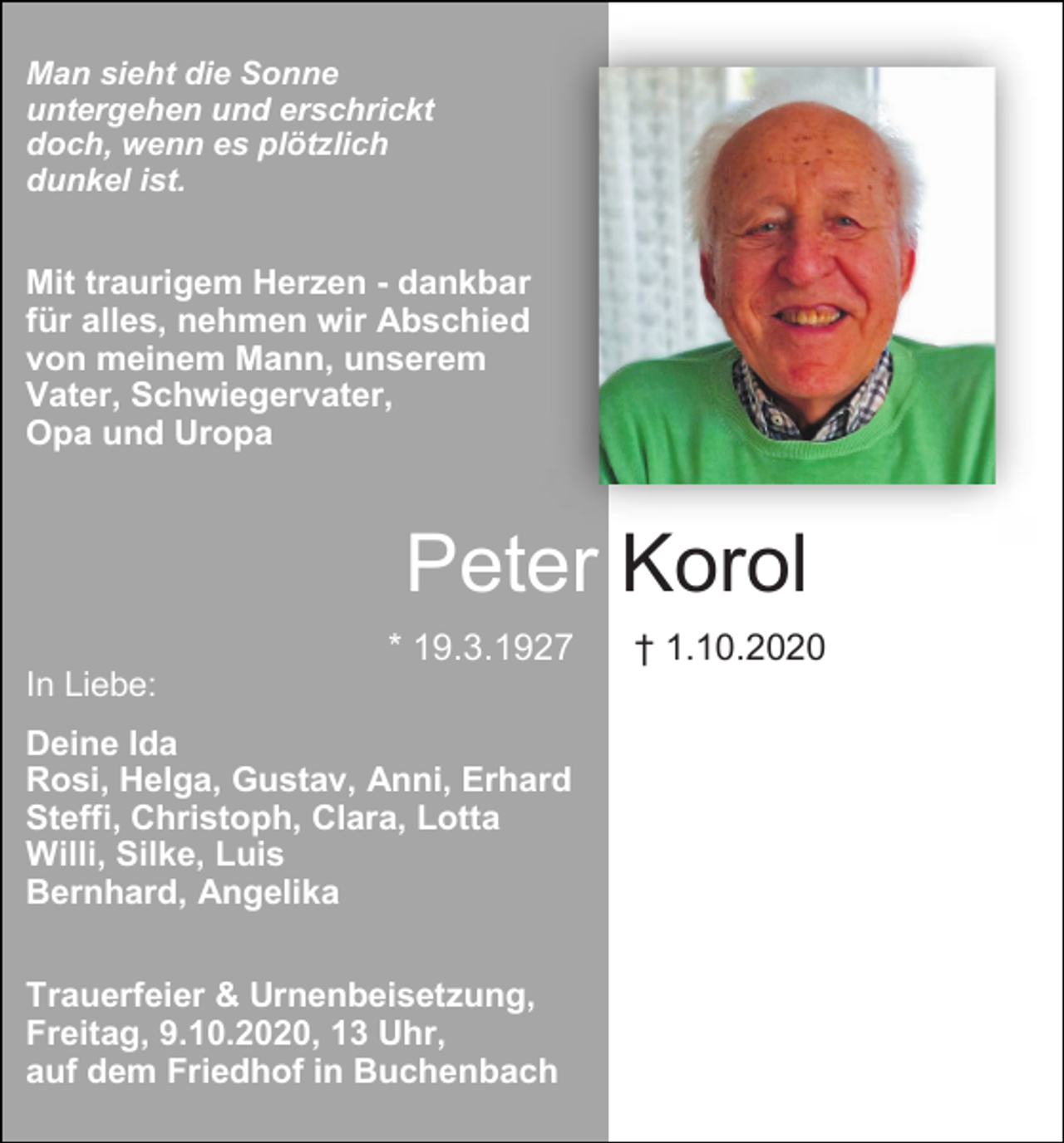 <p>Man sieht die Sonne<br />untergehen und erschrickt<br />doch, wenn es plötzlich<br />dunkel ist.</p><p>Mit traurigem Herzen - dankbar<br />für alles, nehmen wir Abschied<br />von meinem Mann, unserem<br />Vater, Schwiegervater,<br />Opa und Uropa</p><p>Peter Korol<br />* 19.3.1927<br />In Liebe:<br />Deine Ida<br />Rosi, Helga, Gustav, Anni, Erhard<br />Steffi, Christoph, Clara, Lotta<br />Willi, Silke, Luis<br />Bernhard, Angelika<br />Trauerfeier &amp; Urnenbeisetzung,<br />Freitag, 9.10.2020, 13 Uhr,<br />auf dem Friedhof in Buchenbach</p><p>† 1.10.2020</p>