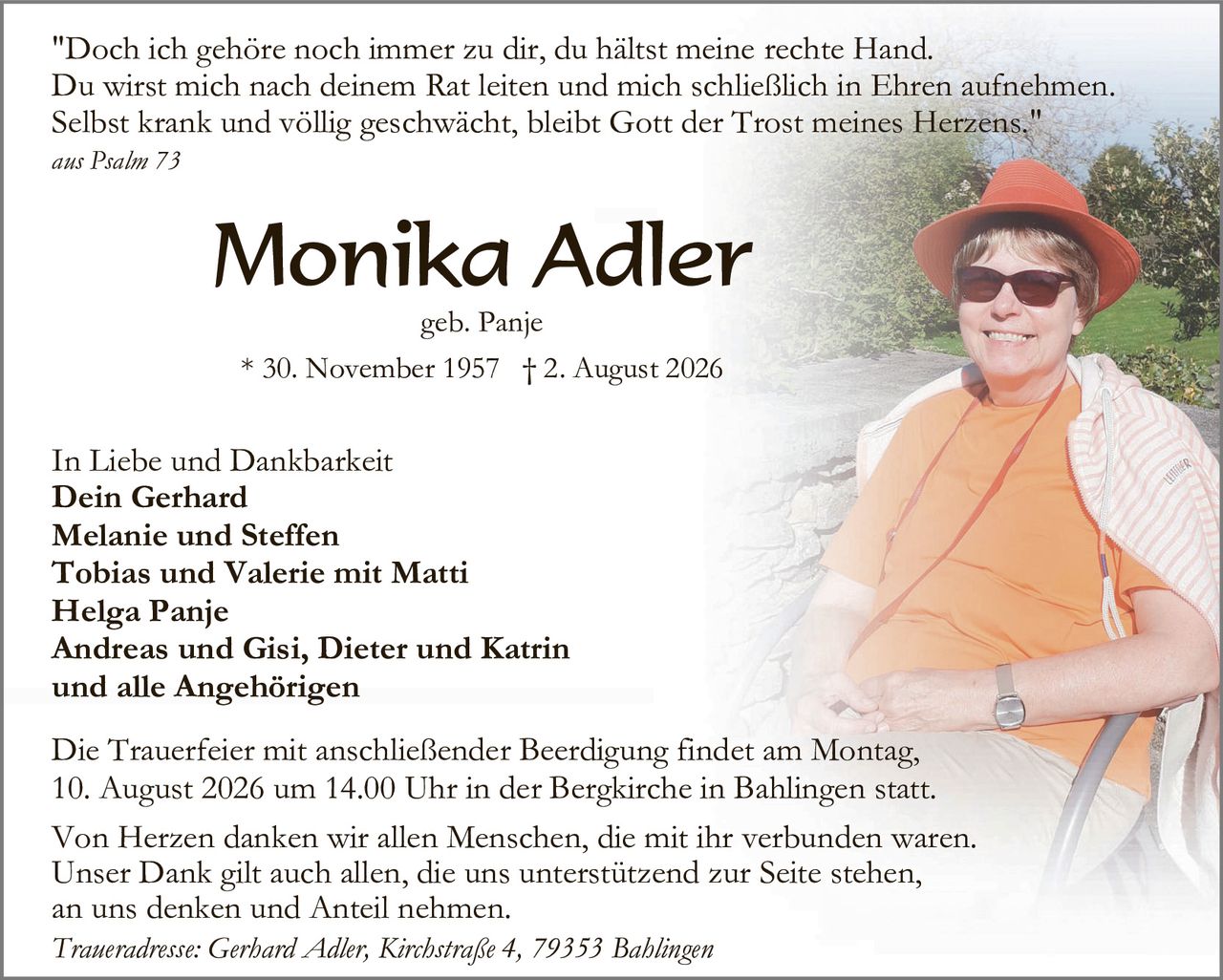<p>"Doch ich gehöre noch immer zu dir, du hältst meine rechte Hand. Du wirst mich nach deinem Rat leiten und mich schließlich in Ehren aufnehmen. Selbst krank und völlig geschwächt, bleibt Gott der Trost meines Herzens."</p><p><i>aus Psalm 73</i></p><p><strong>Monika Adler</strong></p><p>geb. Panje</p><p>* 30. November 1957 † 2. August 2026</p><p>In Liebe und Dankbarkeit<br><strong>Dein Gerhard<br>Melanie und Steffen<br>Tobias und Valerie mit Matti<br>Helga Panje<br>Andreas und Gisi, Dieter und Katrin<br>und alle Angehörigen</strong></p><p>Die Trauerfeier mit anschließender Beerdigung findet am Montag, 10. August 2026 um 14.00 Uhr in der Bergkirche in Bahlingen statt.</p><p>Von Herzen danken wir allen Menschen, die mit ihr verbunden waren. Unser Dank gilt auch allen, die uns unterstützend zur Seite stehen, an uns denken und Anteil nehmen.</p><p><i>Traueradresse: Gerhard Adler, Kirchstraße 4, 79353 Bahlingen</i></p>