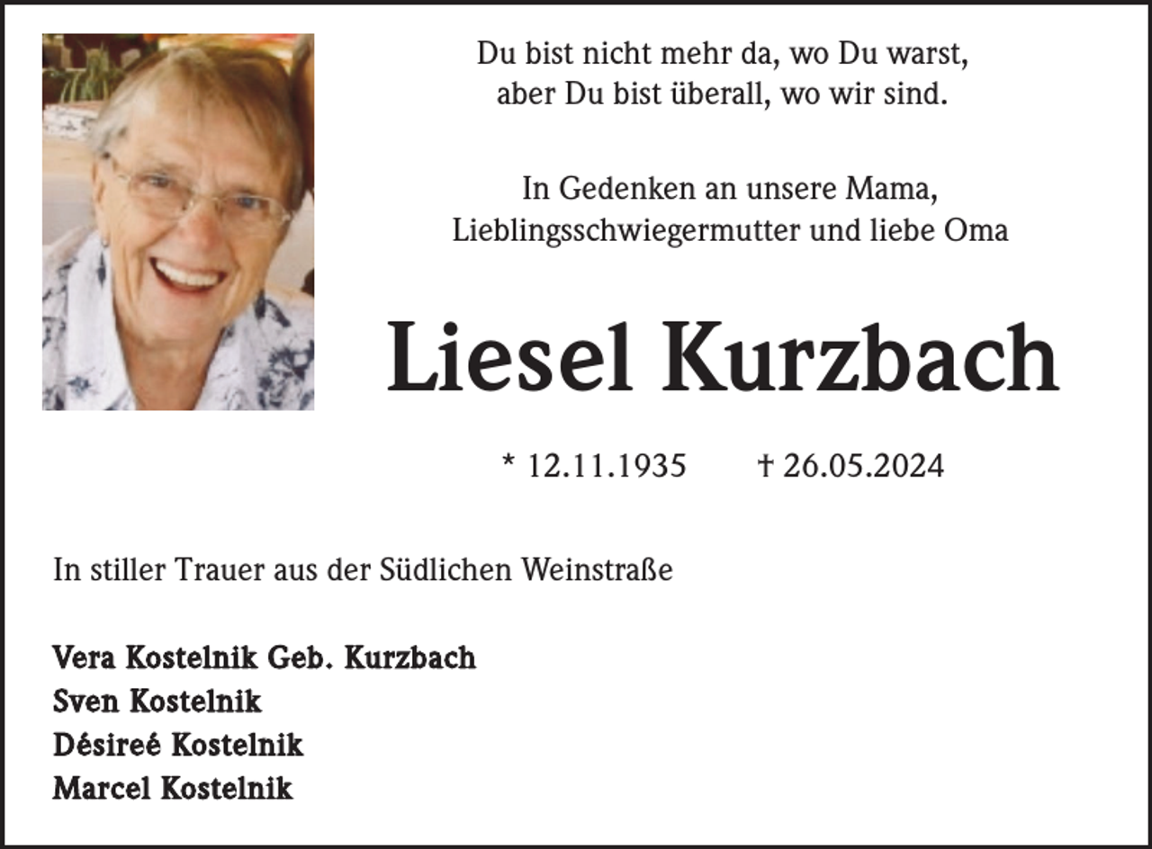 <p>Du bist nicht mehr da, wo Du warst,<br />aber Du bist überall, wo wir sind.<br />In Gedenken an unsere Mama,<br />Lieblingsschwiegermutter und liebe Oma</p><p>Liesel Kurzbach<br />* 12.11.1935<br />In stiller Trauer aus der Südlichen Weinstraße<br />Vera Kostelnik Geb. Kurzbach<br />Sven Kostelnik<br />Désireé Kostelnik<br />Marcel Kostelnik</p><p>† 26.05.2024</p>
