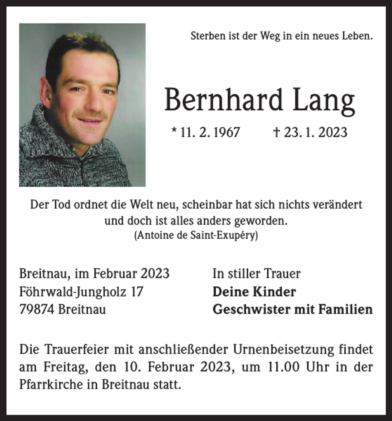 <p>Sterben ist der Weg in ein neues Leben.</p><p>Bernhard Lang<br />* 11. 2. 1967</p><p>† 23. 1. 2023</p><p>Der Tod ordnet die Welt neu, scheinbar hat sich nichts verändert<br />und doch ist alles anders geworden.<br />(Antoine de Saint-Exupéry)</p><p>Breitnau, im Februar 2023<br />Föhrwald-Jungholz 19874 Breitnau</p><p>In stiller Trauer<br />Deine Kinder<br />Geschwister mit Familien</p><p>Die Trauerfeier mit anschließender Urnenbeisetzung findet<br />am Freitag, den 10. Februar 2023, um 11.00 Uhr in der<br />Pfarrkirche in Breitnau statt.</p>