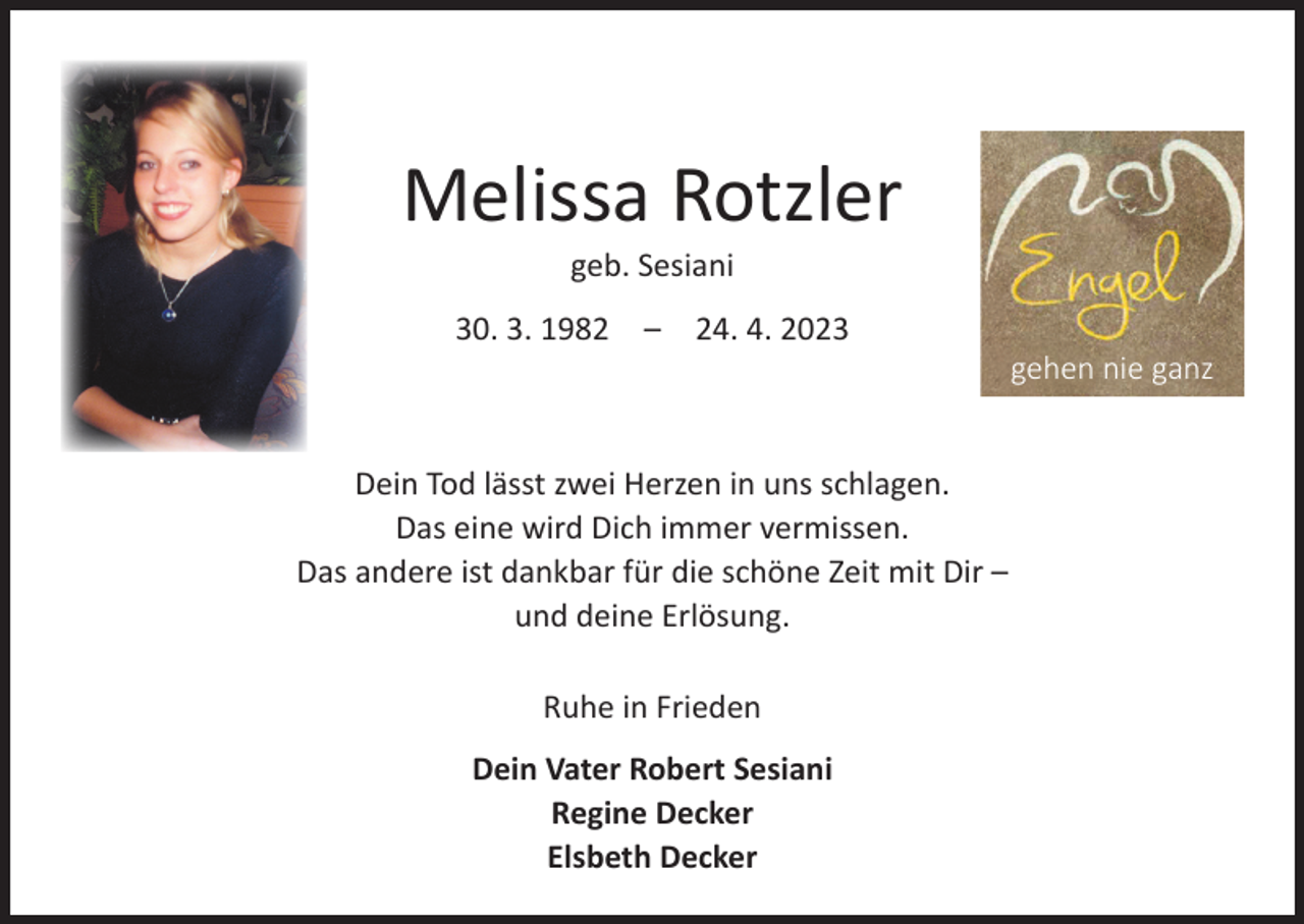 <p>Melissa Rotzler<br />geb. Sesiani</p><p>30. 3. 1982 – 24. 4. 2023</p><p>Dein Tod lässt zwei Herzen in uns schlagen.<br />Das eine wird Dich immer vermissen.<br />Das andere ist dankbar für die schöne Zeit mit Dir –<br />und deine Erlösung.<br />Ruhe in Frieden<br />Dein Vater Robert Sesiani<br />Regine Decker<br />Elsbeth Decker</p><p>gehen nie ganz</p>