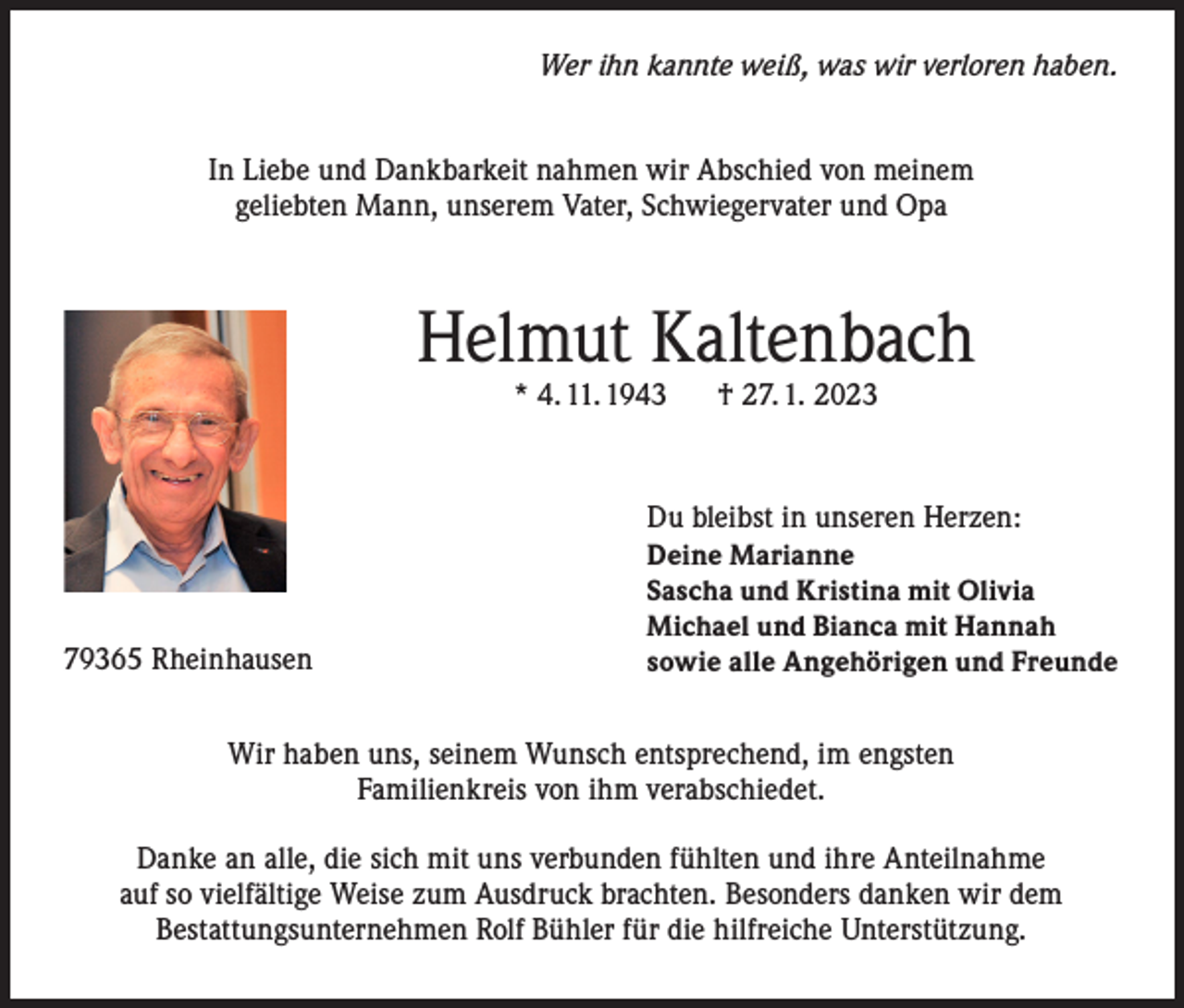 <p>Wer ihn kannte weiß, was wir verloren haben.<br />In Liebe und Dankbarkeit nahmen wir Abschied von meinem<br />geliebten Mann, unserem Vater, Schwiegervater und Opa</p><p>Helmut Kaltenbach<br />* 4. 11. 1943</p><p>79365 Rheinhausen</p><p>† 27. 1. 2023</p><p>Du bleibst in unseren Herzen:<br />Deine Marianne<br />Sascha und Kristina mit Olivia<br />Michael und Bianca mit Hannah<br />sowie alle Angehörigen und Freunde</p><p>Wir haben uns, seinem Wunsch entsprechend, im engsten<br />Familienkreis von ihm verabschiedet.<br />Danke an alle, die sich mit uns verbunden fühlten und ihre Anteilnahme<br />auf so vielfältige Weise zum Ausdruck brachten. Besonders danken wir dem<br />Bestattungsunternehmen Rolf Bühler für die hilfreiche Unterstützung.</p>