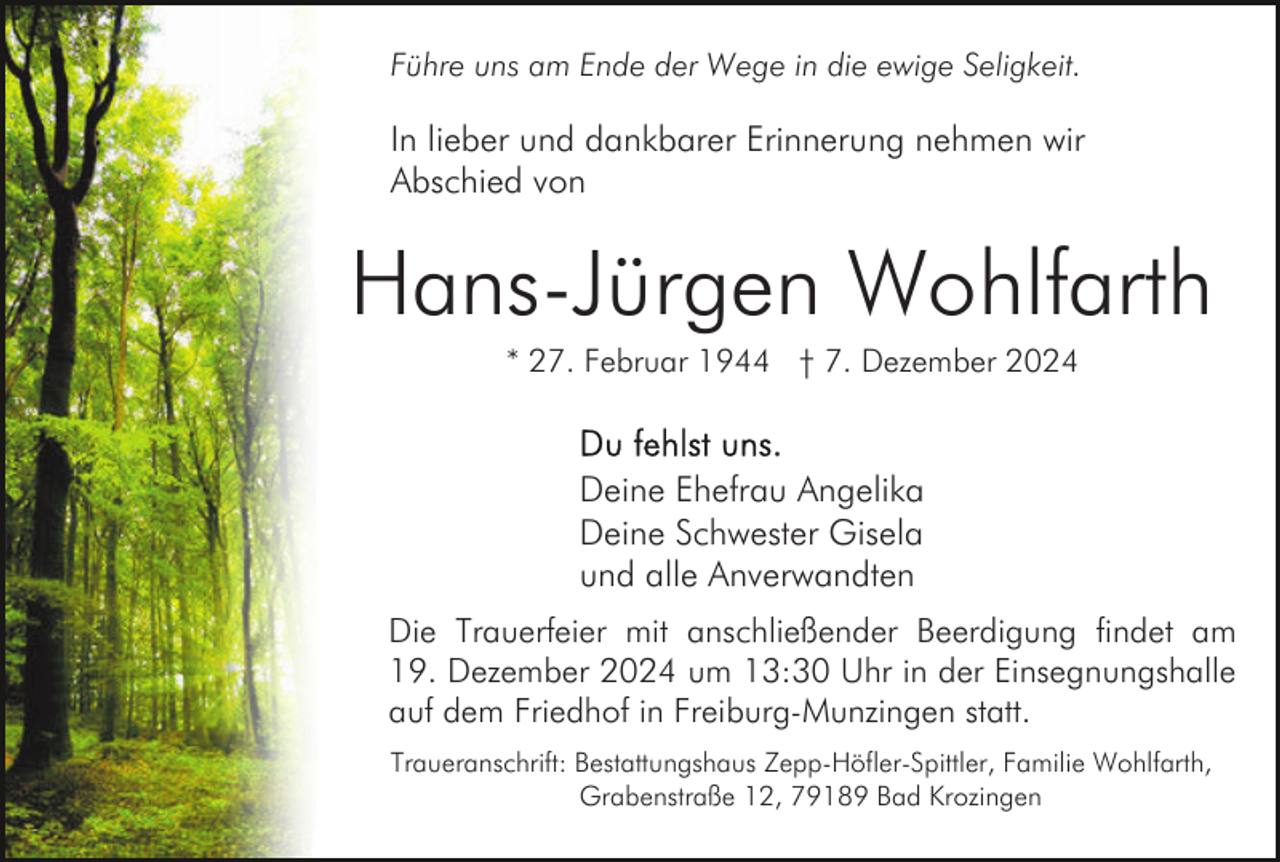 <p>Führe uns am Ende der Wege in die ewige Seligkeit.</p><p>In lieber und dankbarer Erinnerung nehmen wir<br />Abschied von</p><p>Hans-Jürgen Wohlfarth<br />* 27. Februar 1944 † 7. Dezember 2024</p><p>Deine Ehefrau Angelika<br />Deine Schwester Gisela<br />und alle Anverwandten<br />Die Trauerfeier mit anschließender Beerdigung findet am<br />19. Dezember 2024 um 13:30 Uhr in der Einsegnungshalle<br />auf dem Friedhof in Freiburg-Munzingen statt.<br />Traueranschrift: Bestattungshaus Zepp-Höfler-Spittler, Familie Wohlfarth,<br />Grabenstraße 12, 79189 Bad Krozingen</p>