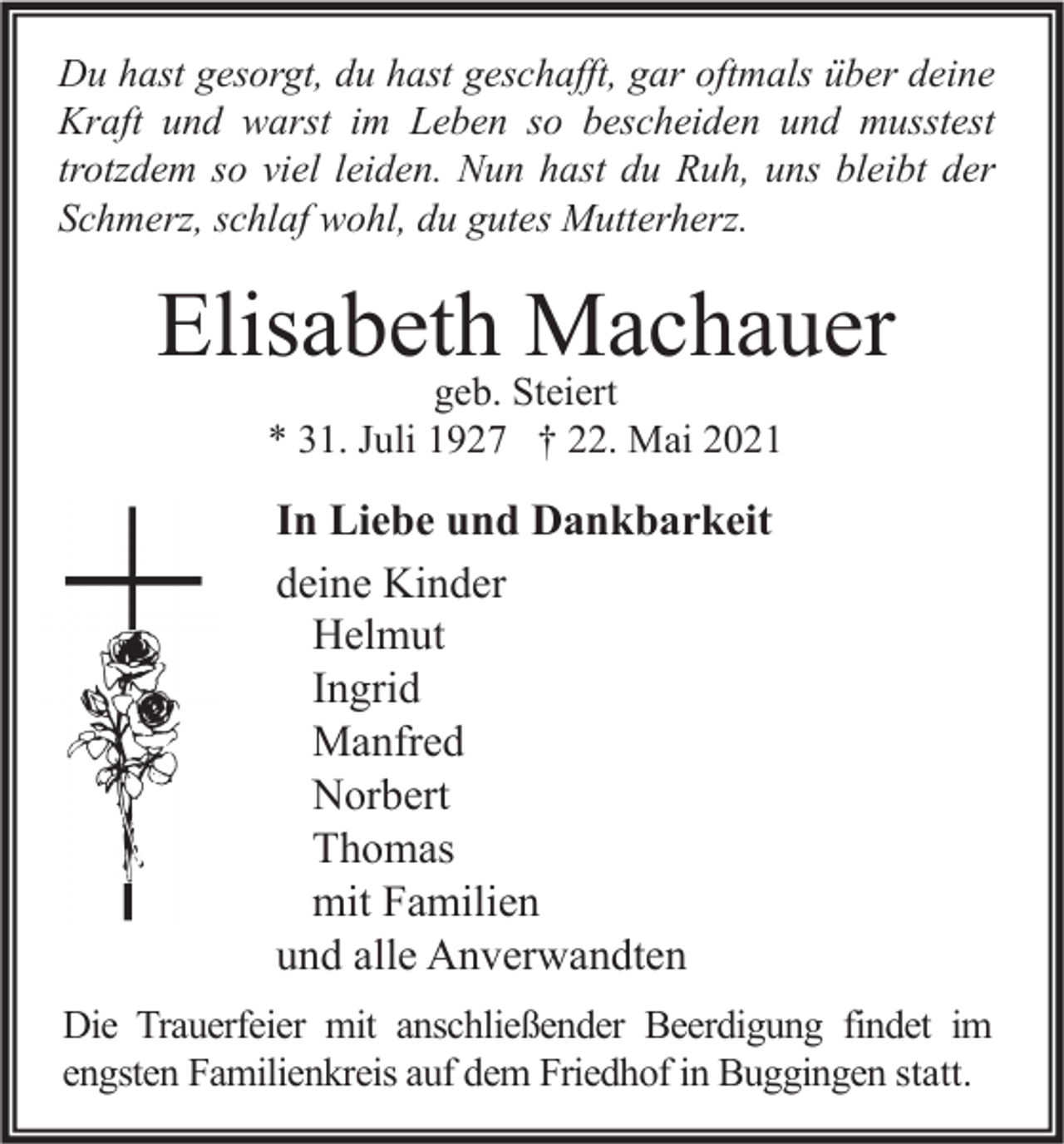 <p>Du hast gesorgt, du hast geschafft, gar oftmals über deine<br />Kraft und warst im Leben so bescheiden und musstest<br />trotzdem so viel leiden. Nun hast du Ruh, uns bleibt der<br />Schmerz, schlaf wohl, du gutes Mutterherz.</p><p>Elisabeth Machauer<br />geb. Steiert<br />* 31. Juli 1927 † 22. Mai 2021</p><p>In Liebe und Dankbarkeit<br />deine Kinder<br />Helmut<br />Ingrid<br />Manfred<br />Norbert<br />Thomas<br />mit Familien<br />und alle Anverwandten<br />Die Trauerfeier mit anschließender Beerdigung findet im<br />engsten Familienkreis auf dem Friedhof in Buggingen statt.</p>