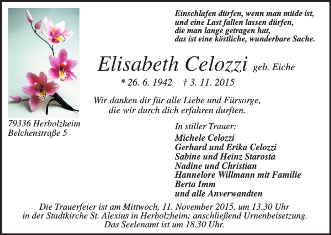 <p>Einschlafen dürfen, wenn man müde ist,<br />und eine Last fallen lassen dürfen,<br />die man lange getragen hat,<br />das ist eine köstliche, wunderbare Sache.</p><p>Elisabeth Celozzi geb. Eiche<br />* 26. 6. 1942 † 3. 11. 2015<br />Wir danken dir für alle Liebe und Fürsorge,<br />die wir durch dich erfahren durften.<br />79336 Herbolzheim<br />Belchenstraße 5</p><p>In stiller Trauer:<br />Michele Celozzi<br />Gerhard und Erika Celozzi<br />Sabine und Heinz Starosta<br />Nadine und Christian<br />Hannelore Willmann mit Familie<br />Berta Imm<br />und alle Anverwandten<br />Die Trauerfeier ist am Mittwoch, 11. November 2015, um 13.30 Uhr<br />in der Stadtkirche St. Alexius in Herbolzheim; anschließend Urnenbeisetzung.<br />Das Seelenamt ist um 18.30 Uhr.</p>