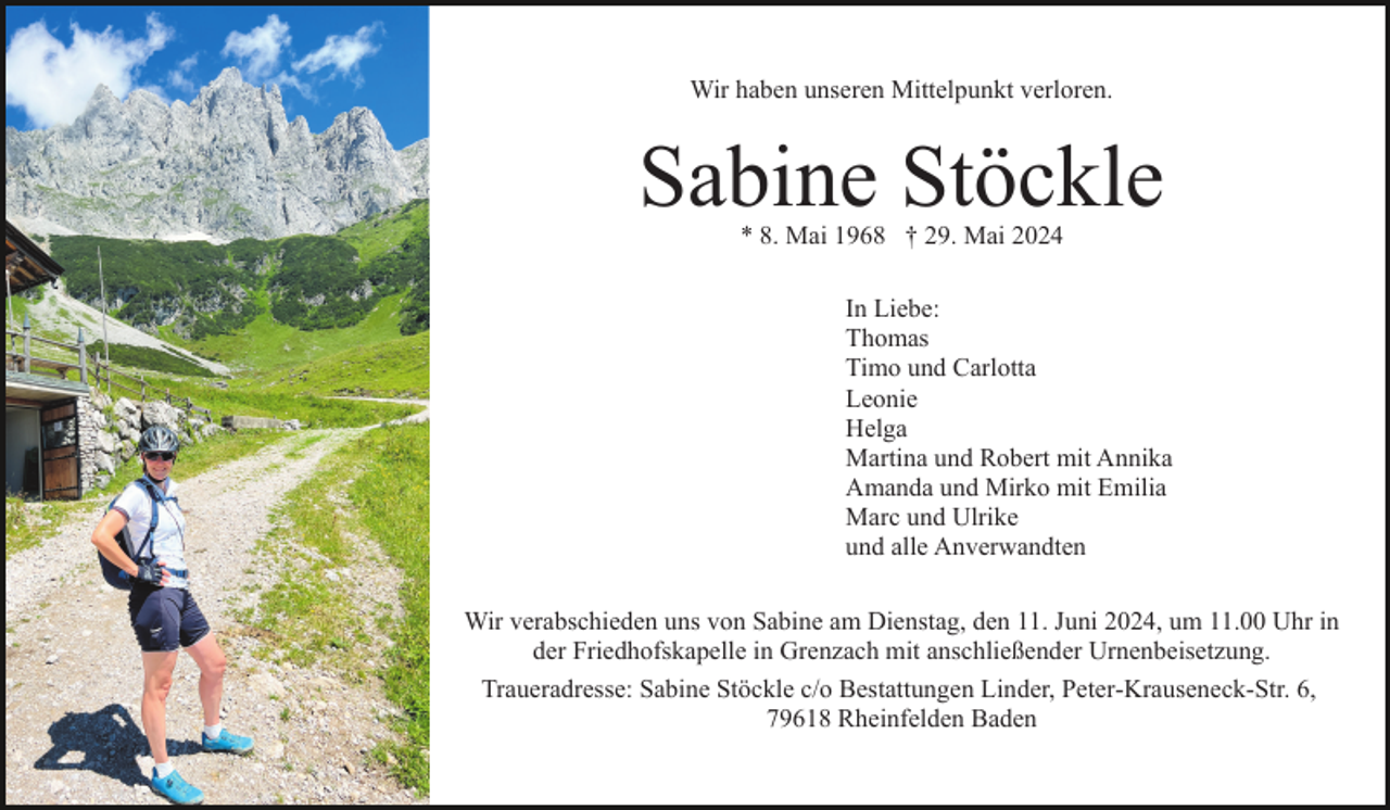 <p>Wir haben unseren Mittelpunkt verloren.</p><p>Sabine Stöckle<br />* 8. Mai 1968 † 29. Mai 2024</p><p>In Liebe:<br />Thomas<br />Timo und Carlotta<br />Leonie<br />Helga<br />Martina und Robert mit Annika<br />Amanda und Mirko mit Emilia<br />Marc und Ulrike<br />und alle Anverwandten<br />Wir verabschieden uns von Sabine am Dienstag, den 11. Juni 2024, um 11.00 Uhr in<br />der Friedhofskapelle in Grenzach mit anschließender Urnenbeisetzung.<br />Traueradresse: Sabine Stöckle c/o Bestattungen Linder, Peter-Krauseneck-Str. 6,<br />79618 Rheinfelden Baden</p>