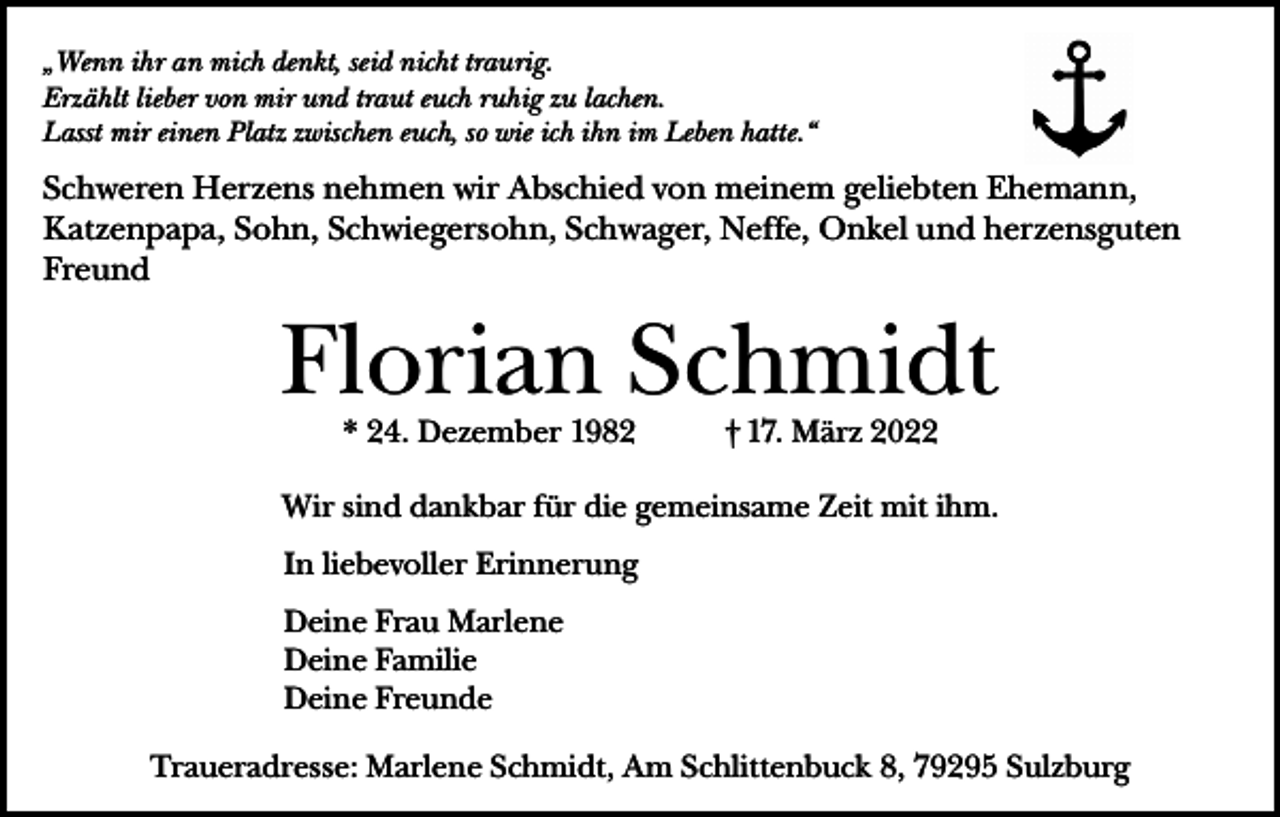 <p>„Wenn ihr an mich denkt, seid nicht traurig.<br />Erzählt lieber von mir und traut euch ruhig zu lachen.<br />Lasst mir einen Platz zwischen euch, so wie ich ihn im Leben hatte.“</p><p>Schweren Herzens nehmen wir Abschied von meinem geliebten Ehemann,<br />Katzenpapa, Sohn, Schwiegersohn, Schwager, Neffe, Onkel und herzensguten<br />Freund</p><p>Florian Schmidt<br />* 24. Dezember 1982</p><p>† 17. März 2022</p><p>Wir sind dankbar für die gemeinsame Zeit mit ihm.<br />In liebevoller Erinnerung<br />Deine Frau Marlene<br />Deine Familie<br />Deine Freunde<br />Traueradresse: Marlene Schmidt, Am Schlittenbuck 8, 79295 Sulzburg</p>