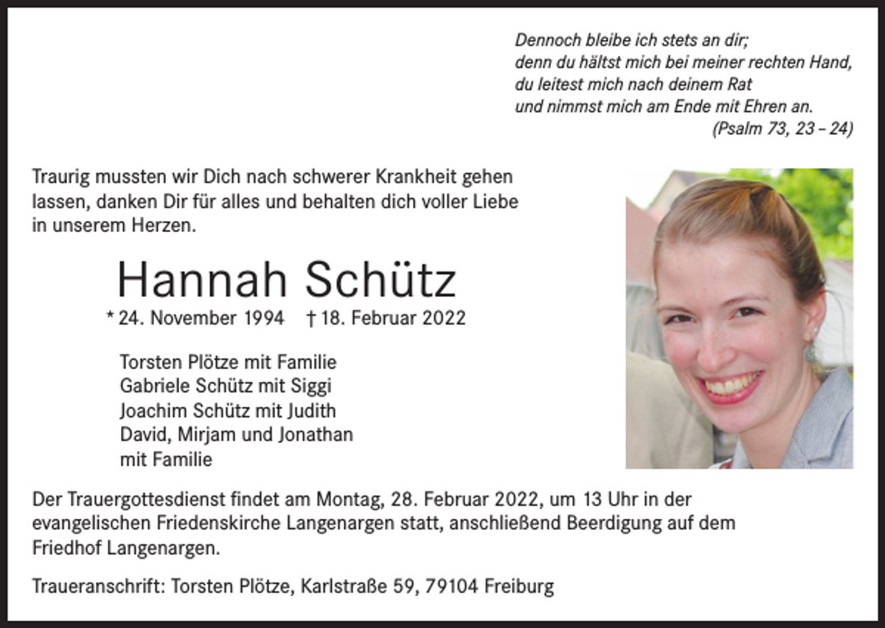 <p>Dennoch bleibe ich stets an dir;<br />denn du hältst mich bei meiner rechten Hand,<br />du leitest mich nach deinem Rat<br />und nimmst mich am Ende mit Ehren an.</p><p>(Psalm 73, 23 – 24)</p><p>Traurig mussten wir Dich nach schwerer Krankheit gehen<br />lassen, danken Dir für alles und behalten dich voller Liebe<br />in unserem Herzen.</p><p>Hannah Schütz</p><p>* 24. November 1994 † 18. Februar 2022<br />Torsten Plötze mit Familie<br />Gabriele Schütz mit Siggi<br />Joachim Schütz mit Judith<br />David, Mirjam und Jonathan<br />mit Familie<br />Der Trauergottesdienst findet am Montag, 28. Februar 2022, um 13 Uhr in der<br />evangelischen Friedenskirche Langenargen statt, anschließend Beerdigung auf dem<br />Friedhof Langenargen.<br />Traueranschrift: Torsten Plötze, Karlstraße 59, 79104 Freiburg</p>