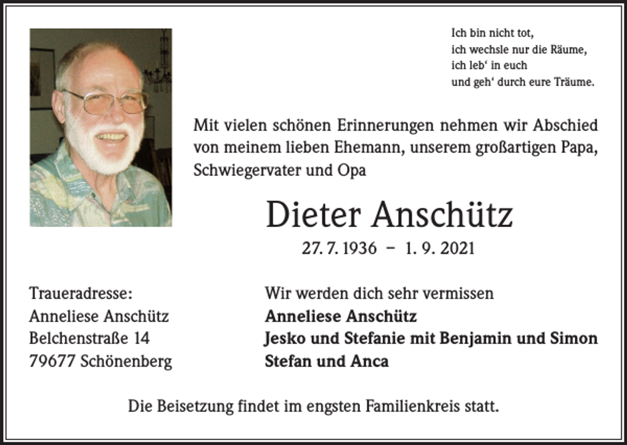 <p>Ich bin nicht tot,<br />ich wechsle nur die Räume,<br />ich leb‘ in euch<br />und geh‘ durch eure Träume.</p><p>Mit vielen schönen Erinnerungen nehmen wir Abschied<br />von meinem lieben Ehemann, unserem großartigen Papa,<br />Schwiegervater und Opa</p><p>Dieter Anschütz<br />27. 7. 1936 – 1. 9. 2021<br />Traueradresse:<br />Anneliese Anschütz<br />Belchenstraße 14<br />79677 Schönenberg</p><p>Wir werden dich sehr vermissen<br />Anneliese Anschütz<br />Jesko und Stefanie mit Benjamin und Simon<br />Stefan und Anca</p><p>Die Beisetzung findet im engsten Familienkreis statt.</p>
