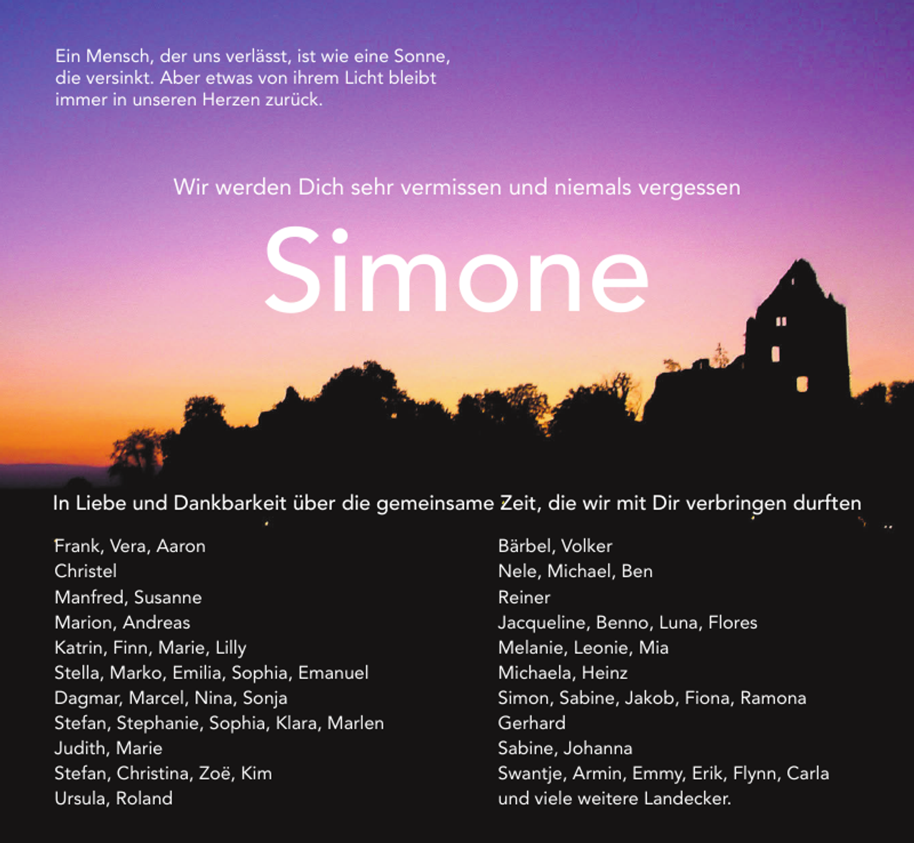 <p>Ein Mensch, der uns verlässt, ist wie eine Sonne,<br />die versinkt. Aber etwas von ihrem Licht bleibt<br />immer in unseren Herzen zurück.</p><p>Wir werden Dich sehr vermissen und niemals vergessen</p><p>Simone</p><p>In Liebe und Dankbarkeit über die gemeinsame Zeit, die wir mit Dir verbringen durften<br />Frank, Vera, Aaron<br />Christel<br />Manfred, Susanne<br />Marion, Andreas<br />Katrin, Finn, Marie, Lilly<br />Stella, Marko, Emilia, Sophia, Emanuel<br />Dagmar, Marcel, Nina, Sonja<br />Stefan, Stephanie, Sophia, Klara, Marlen<br />Judith, Marie<br />Stefan, Christina, Zoë, Kim<br />Ursula, Roland</p><p>Bärbel, Volker<br />Nele, Michael, Ben<br />Reiner<br />Jacqueline, Benno, Luna, Flores<br />Melanie, Leonie, Mia<br />Michaela, Heinz<br />Simon, Sabine, Jakob, Fiona, Ramona<br />Gerhard<br />Sabine, Johanna<br />Swantje, Armin, Emmy, Erik, Flynn, Carla<br />und viele weitere Landecker.</p>