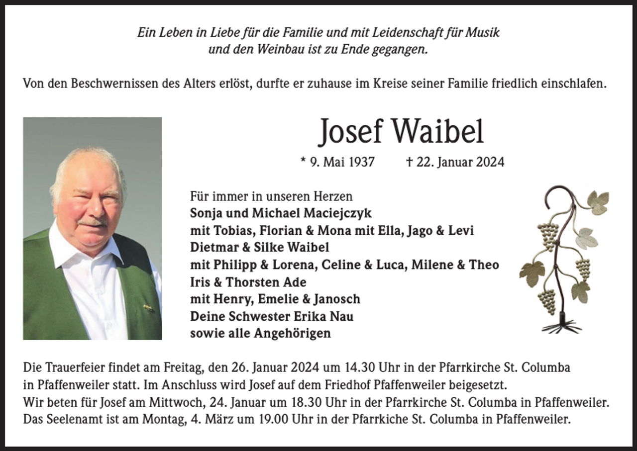 <p>Ein Leben in Liebe für die Familie und mit Leidenschaft für Musik<br />und den Weinbau ist zu Ende gegangen.<br />Von den Beschwernissen des Alters erlöst, durfte er zuhause im Kreise seiner Familie friedlich einschlafen.</p><p>Josef Waibel<br />* 9. Mai 1937</p><p>† 22. Januar 2024</p><p>Für immer in unseren Herzen<br />Sonja und Michael Maciejczyk<br />mit Tobias, Florian &amp; Mona mit Ella, Jago &amp; Levi<br />Dietmar &amp; Silke Waibel<br />mit Philipp &amp; Lorena, Celine &amp; Luca, Milene &amp; Theo<br />Iris &amp; Thorsten Ade<br />mit Henry, Emelie &amp; Janosch<br />Deine Schwester Erika Nau<br />sowie alle Angehörigen<br />Die Trauerfeier findet am Freitag, den 26. Januar 2024 um 14.30 Uhr in der Pfarrkirche St. Columba<br />in Pfaffenweiler statt. Im Anschluss wird Josef auf dem Friedhof Pfaffenweiler beigesetzt.<br />Wir beten für Josef am Mittwoch, 24. Januar um 18.30 Uhr in der Pfarrkirche St. Columba in Pfaffenweiler.<br />Das Seelenamt ist am Montag, 4. März um 19.00 Uhr in der Pfarrkiche St. Columba in Pfaffenweiler.</p>