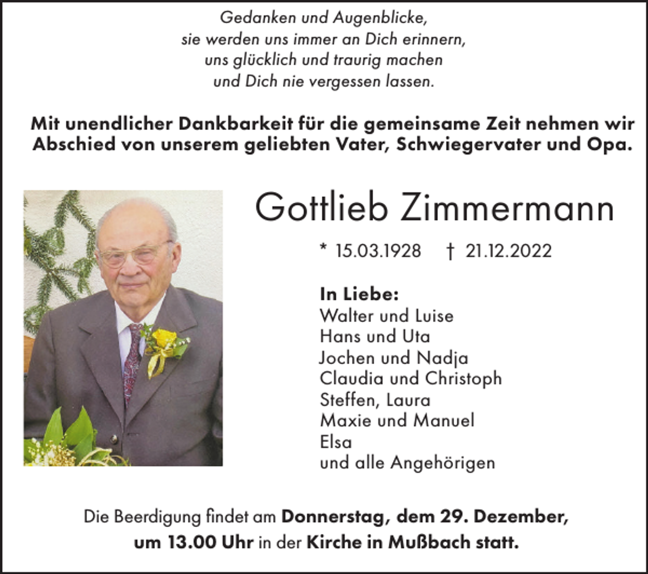 <p>Gedanken und Augenblicke,<br />sie werden uns immer an Dich erinnern,<br />uns glücklich und traurig machen<br />und Dich nie vergessen lassen.</p><p>Mit unendlicher Dankbarkeit für die gemeinsame Zeit nehmen wir<br />Abschied von unserem geliebten Vater, Schwiegervater und Opa.</p><p>Gottlieb Zimmermann<br />* 15.03.1928</p><p>† 21.12.2022</p><p>In Liebe:<br />Walter und Luise<br />Hans und Uta<br />Jochen und Nadja<br />Claudia und Christoph<br />Steffen, Laura<br />Maxie und Manuel<br />Elsa<br />und alle Angehörigen<br />Die Beerdigung findet am Donnerstag, dem 29. Dezember,<br />um 13.00 Uhr in der Kirche in Mußbach statt.</p>
