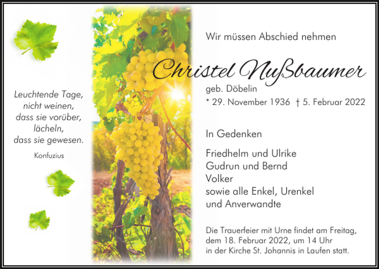 <p>Wir müssen Abschied nehmen</p><p>Leuchtende Tage,<br />nicht weinen,<br />dass sie vorüber,<br />lächeln,<br />dass sie gewesen.<br />Konfuzius</p><p>Christel Nußbaumer</p><p>geb. Döbelin<br />* 29. November 1936 † 5. Februar 2022</p><p>In Gedenken<br />Friedhelm und Ulrike<br />Gudrun und Bernd<br />Volker<br />sowie alle Enkel, Urenkel<br />und Anverwandte<br />Die Trauerfeier mit Urne findet am Freitag,<br />dem 18. Februar 2022, um 14 Uhr<br />in der Kirche St. Johannis in Laufen statt.</p>