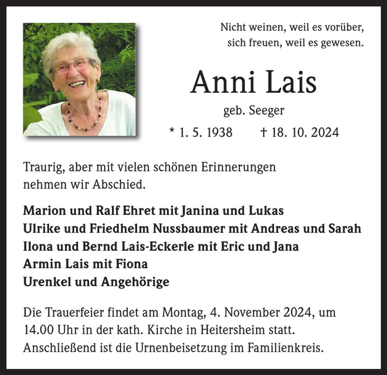 <p>Nicht weinen, weil es vorüber,<br />sich freuen, weil es gewesen.</p><p>Anni Lais<br />geb. Seeger<br />* 1. 5. 1938 † 18. 10. 2024<br />Traurig, aber mit vielen schönen Erinnerungen<br />nehmen wir Abschied.<br />Marion und Ralf Ehret mit Janina und Lukas<br />Ulrike und Friedhelm Nussbaumer mit Andreas und Sarah<br />Ilona und Bernd Lais-Eckerle mit Eric und Jana<br />Armin Lais mit Fiona<br />Urenkel und Angehörige<br />Die Trauerfeier findet am Montag, 4. November 2024, um<br />14.00 Uhr in der kath. Kirche in Heitersheim statt.<br />­A nschließend ist die Urnenbeisetzung im Familienkreis.</p>