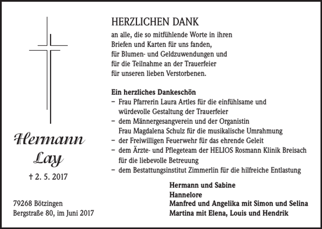 <p>HERZLICHEN DANK<br />an alle, die so mitfühlende Worte in ihren<br />Briefen und Karten für uns fanden,<br />für Blumen- und Geldzuwendungen und<br />für die Teilnahme an der Trauerfeier<br />für unseren lieben Verstorbenen.</p><p>Hermann<br />Lay<br />† 2. 5. 2019268 Bötzingen<br />Bergstraße 80, im Juni 2017</p><p>Ein herzliches Dankeschön<br />– Frau Pfarrerin Laura Artles für die einfühlsame und<br />würdevolle Gestaltung der Trauerfeier<br />– dem Männergesangverein und der Organistin<br />Frau Magdalena Schulz für die musikalische Umrahmung<br />– der Freiwilligen Feuerwehr für das ehrende Geleit<br />– dem Ärzte- und Pflegeteam der HELIOS Rosmann Klinik Breisach<br />für die liebevolle Betreuung<br />– dem Bestattungsinstitut Zimmerlin für die hilfreiche Entlastung<br />Hermann und Sabine<br />Hannelore<br />Manfred und Angelika mit Simon und Selina<br />Martina mit Elena, Louis und Hendrik</p>
