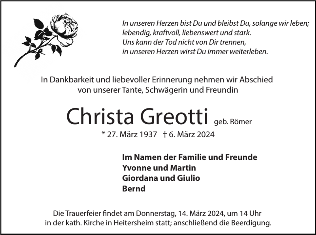 In unseren Herzen bist Du und bleibst Du, solange wir leben;
lebendig, kraftvoll, liebenswert und stark.
Uns kann der Tod nicht von Dir trennen,
in unseren Herzen wirst Du immer weiterleben.
In Dankbarkeit und liebevoller Erinnerung nehmen wir Abschied
von unserer Tante, Schwägerin und Freundin
Christa Greotti geb. Römer
* 27. März 1937 † 6. März 2024
Im Namen der Familie und Freunde
Yvonne und Martin
Giordana und Giulio
Bernd
Die Trauerfeier findet am Donnerstag, 14. März 2024, um 14 Uhr
in der kath. Kirche in Heitersheim statt; anschließend die Beerdigung.