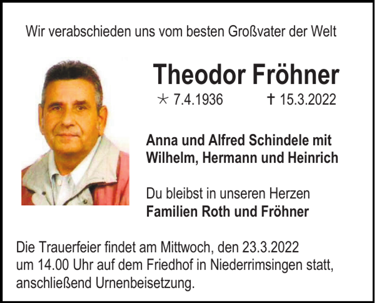 <p>Wir verabschieden uns vom besten Großvater der Welt</p><p>Theodor Fröhner<br /> 7.4.1936</p><p> 15.3.2022</p><p>Anna und Alfred Schindele mit<br />Wilhelm, Hermann und Heinrich<br />Du bleibst in unseren Herzen<br />Familien Roth und Fröhner<br />Die Trauerfeier findet am Mittwoch, den 23.3.2022<br />um 14.00 Uhr auf dem Friedhof in Niederrimsingen statt,<br />anschließend Urnenbeisetzung.</p>