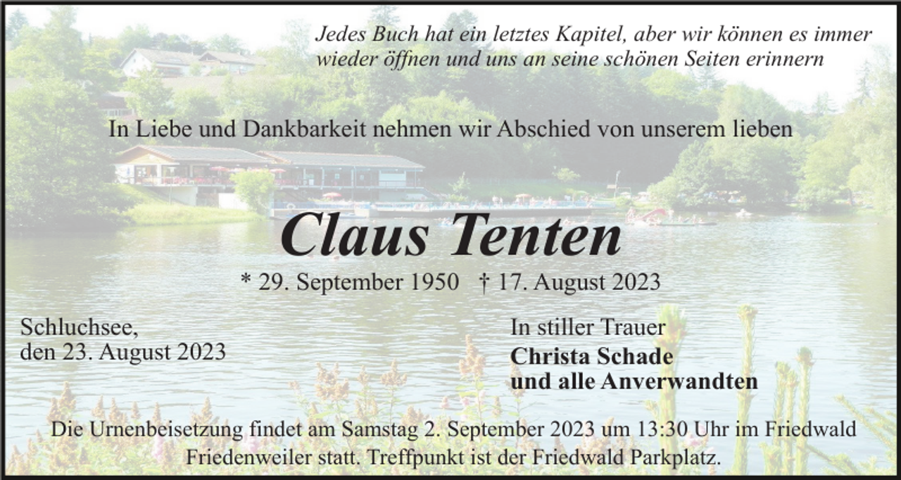 <p>Jedes Buch hat ein letztes Kapitel, aber wir können es immer<br />wieder öffnen und uns an seine schönen Seiten erinnern</p><p>In Liebe und Dankbarkeit nehmen wir Abschied von unserem lieben</p><p>Claus Tenten<br />* 29. September 1950 † 17. August 2023<br />Schluchsee,<br />den 23. August 2023</p><p>In stiller Trauer<br />Christa Schade<br />und alle Anverwandten</p><p>Die Urnenbeisetzung findet am Samstag 2. September 2023 um 13:30 Uhr im Friedwald<br />Friedenweiler statt. Treffpunkt ist der Friedwald Parkplatz.</p>