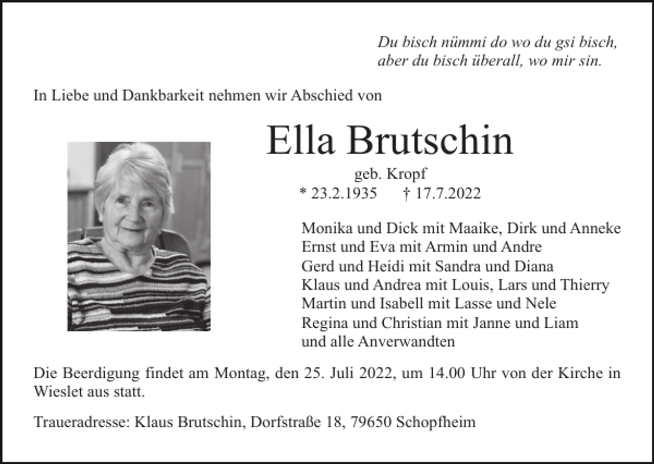 <p>Du bisch nümmi do wo du gsi bisch,<br />aber du bisch überall, wo mir sin.<br />In Liebe und Dankbarkeit nehmen wir Abschied von</p><p>Ella Brutschin<br />geb. Kropf<br />* 23.2.1935<br />† 17.7.2022<br />Monika und Dick mit Maaike, Dirk und Anneke<br />Ernst und Eva mit Armin und Andre<br />Gerd und Heidi mit Sandra und Diana<br />Klaus und Andrea mit Louis, Lars und Thierry<br />Martin und Isabell mit Lasse und Nele<br />Regina und Christian mit Janne und Liam<br />und alle Anverwandten<br />Die Beerdigung findet am Montag, den 25. Juli 2022, um 14.00 Uhr von der Kirche in<br />Wieslet aus statt.<br />Traueradresse: Klaus Brutschin, Dorfstraße 18, 79650 Schopfheim</p>