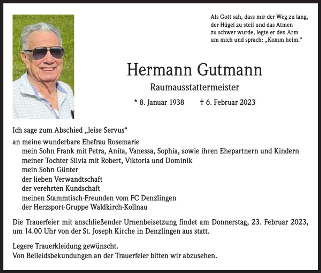 <p>Als Gott sah, dass mir der Weg zu lang,<br />der Hügel zu steil und das Atmen<br />zu schwer wurde, legte er den Arm<br />um mich und sprach: „Komm heim.“</p><p>Hermann Gutmann<br />Raumausstattermeister<br />* 8. Januar 1938 † 6. Februar 2023<br />Ich sage zum Abschied „leise Servus“<br />an m<br />eine wunderbare Ehefrau Rosemarie<br />mein Sohn Frank mit Petra, Anita, Vanessa, Sophia, sowie ihren Ehepartnern und Kindern<br />meiner Tochter Silvia mit Robert, Viktoria und Dominik<br />mein Sohn Günter<br />der lieben Verwandtschaft<br />der verehrten Kundschaft<br />meinen Stammtisch-Freunden vom FC Denzlingen<br />der Herzsport-Gruppe Waldkirch-Kollnau<br />Die Trauerfeier mit anschließender Urnenbeisetzung findet am Donnerstag, 23. Februar 2023,<br />um 14.00 Uhr von der St. Joseph Kirche in Denzlingen aus statt.<br />Legere Trauerkleidung gewünscht.<br />Von Beileidsbekundungen an der Trauerfeier bitten wir abzusehen.</p>